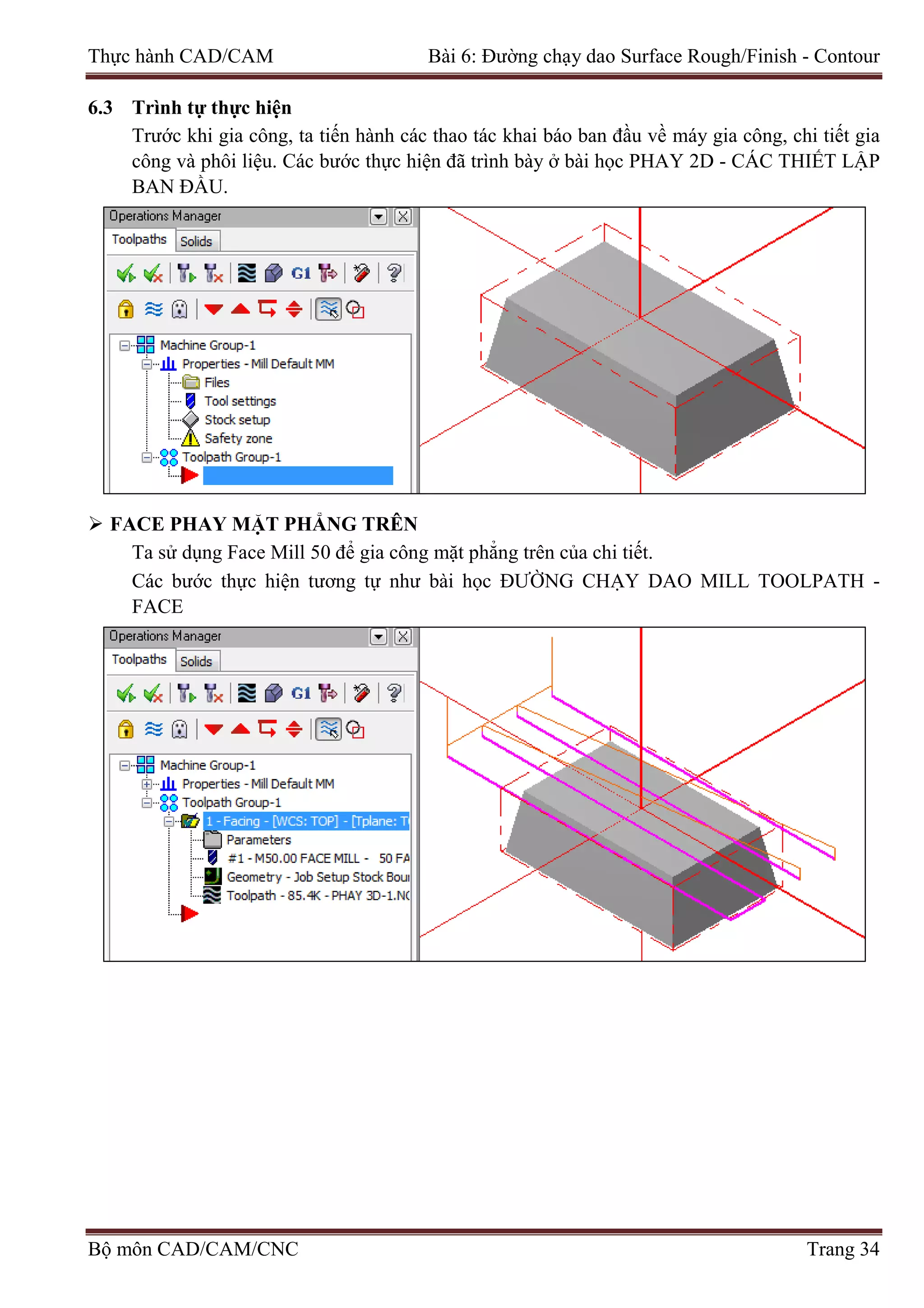 Thực hành CAD/CAM Bài 6: Đường chạy dao Surface Rough/Finish - Contour
6.3 Trình tự thực hiện
Trước khi gia công, ta tiến hành các thao tác khai báo ban đầu về máy gia công, chi tiết gia
công và phôi liệu. Các bước thực hiện đã trình bày ở bài học PHAY 2D - CÁC THIẾT LẬP
BAN ĐẦU.
 FACE PHAY MẶT PHẲNG TRÊN
Ta sử dụng Face Mill 50 để gia công mặt phẳng trên của chi tiết.
Các bước thực hiện tương tự như bài học ĐƯỜNG CHẠY DAO MILL TOOLPATH -
FACE
Bộ môn CAD/CAM/CNC Trang 34
 