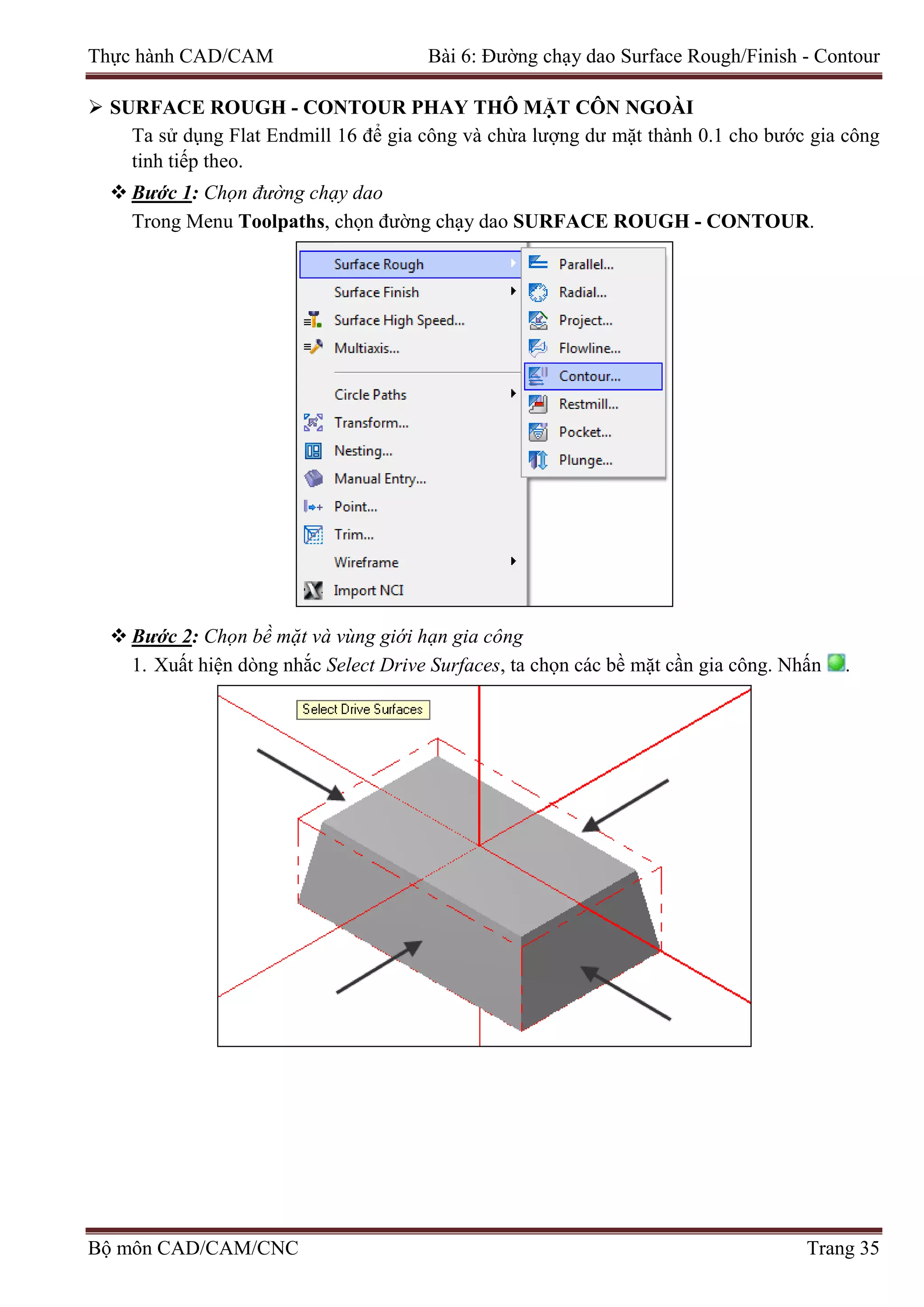 Thực hành CAD/CAM Bài 6: Đường chạy dao Surface Rough/Finish - Contour
 SURFACE ROUGH - CONTOUR PHAY THÔ MẶT CÔN NGOÀI
Ta sử dụng Flat Endmill 16 để gia công và chừa lượng dư mặt thành 0.1 cho bước gia công
tinh tiếp theo.
 Bước 1: Chọn đường chạy dao
Trong Menu Toolpaths, chọn đường chạy dao SURFACE ROUGH - CONTOUR.
 Bước 2: Chọn bề mặt và vùng giới hạn gia công
1. Xuất hiện dòng nhắc Select Drive Surfaces, ta chọn các bề mặt cần gia công. Nhấn .
Bộ môn CAD/CAM/CNC Trang 35
 