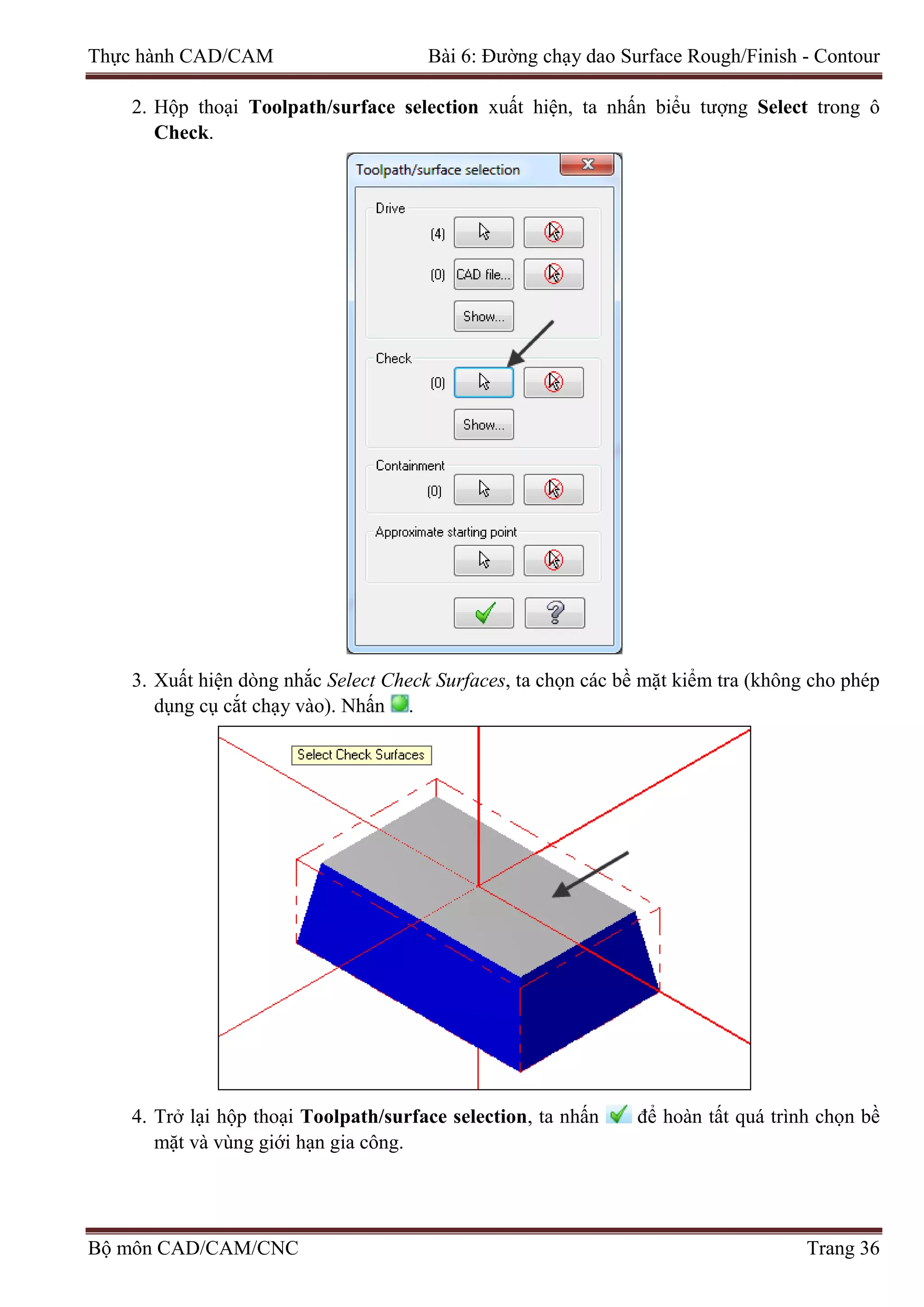 Thực hành CAD/CAM Bài 6: Đường chạy dao Surface Rough/Finish - Contour
2. Hộp thoại Toolpath/surface selection xuất hiện, ta nhấn biểu tượng Select trong ô
Check.
3. Xuất hiện dòng nhắc Select Check Surfaces, ta chọn các bề mặt kiểm tra (không cho phép
dụng cụ cắt chạy vào). Nhấn .
4. Trở lại hộp thoại Toolpath/surface selection, ta nhấn để hoàn tất quá trình chọn bề
mặt và vùng giới hạn gia công.
Bộ môn CAD/CAM/CNC Trang 36
 
