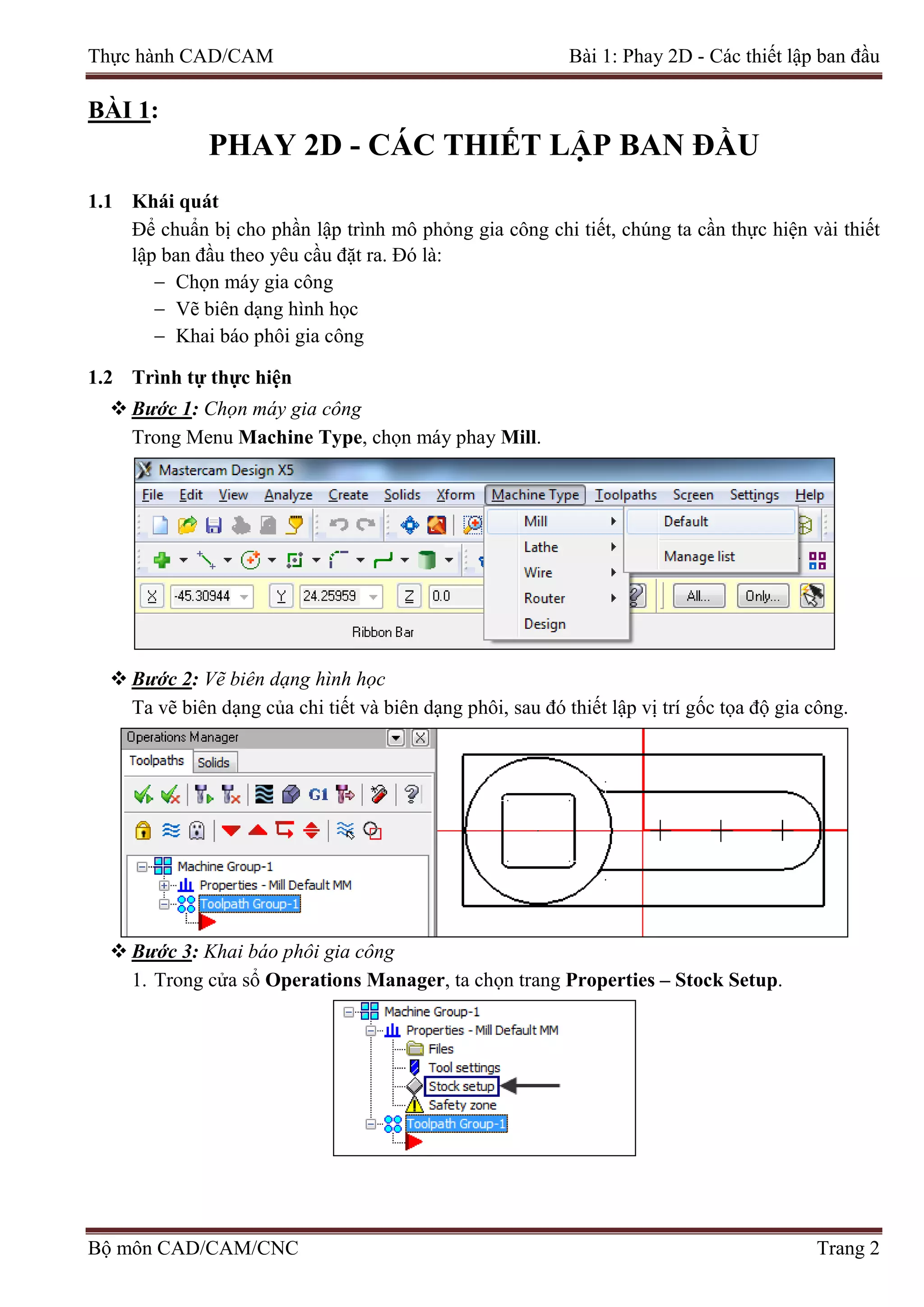 Thực hành CAD/CAM Bài 1: Phay 2D - Các thiết lập ban đầu
BÀI 1:
PHAY 2D - CÁC THIẾT LẬP BAN ĐẦU
1.1 Khái quát
Để chuẩn bị cho phần lập trình mô phỏng gia công chi tiết, chúng ta cần thực hiện vài thiết
lập ban đầu theo yêu cầu đặt ra. Đó là:
− Chọn máy gia công
− Vẽ biên dạng hình học
− Khai báo phôi gia công
1.2 Trình tự thực hiện
 Bước 1: Chọn máy gia công
Trong Menu Machine Type, chọn máy phay Mill.
 Bước 2: Vẽ biên dạng hình học
Ta vẽ biên dạng của chi tiết và biên dạng phôi, sau đó thiết lập vị trí gốc tọa độ gia công.
 Bước 3: Khai báo phôi gia công
1. Trong cửa sổ Operations Manager, ta chọn trang Properties – Stock Setup.
Bộ môn CAD/CAM/CNC Trang 2
 