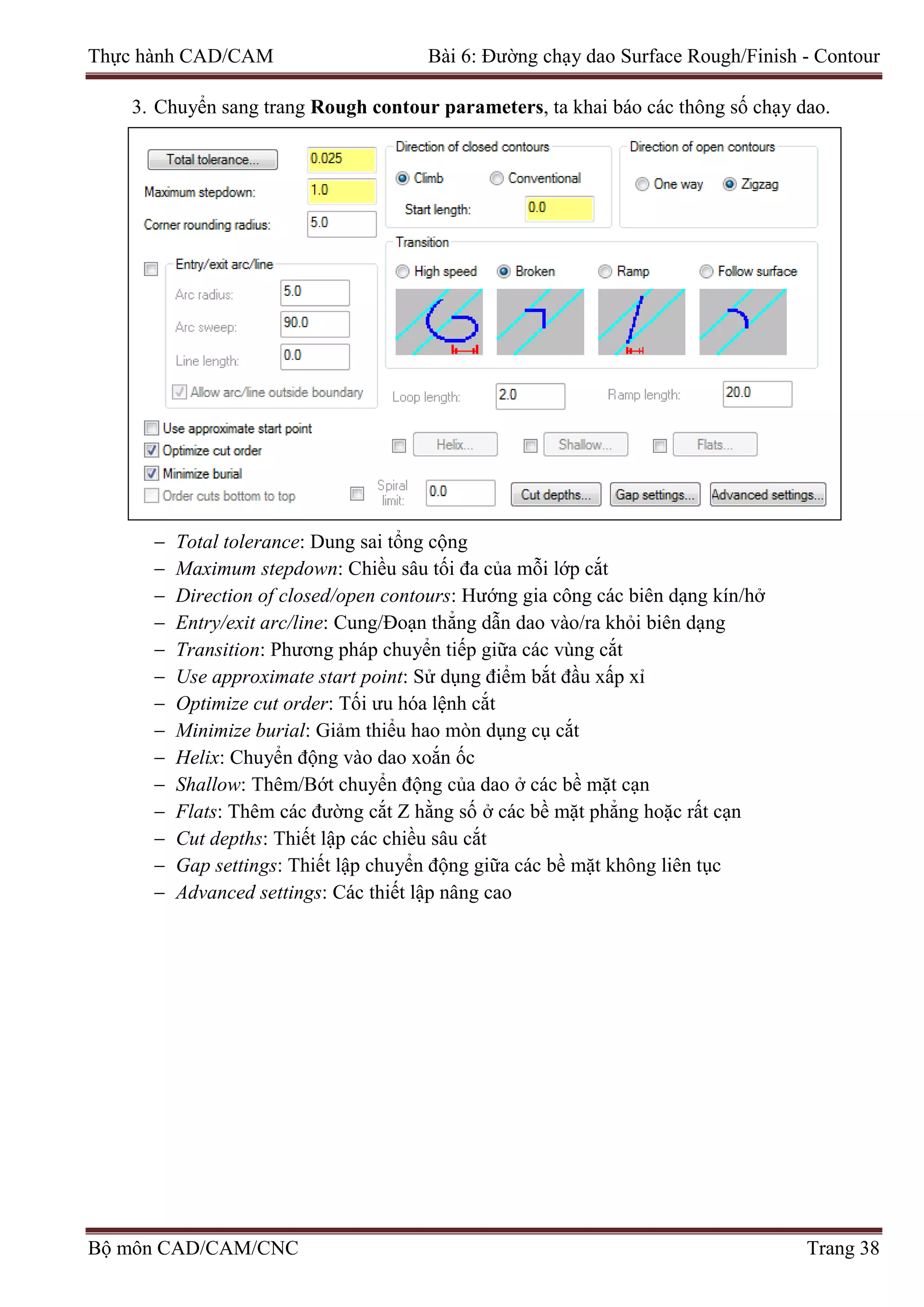 Thực hành CAD/CAM Bài 6: Đường chạy dao Surface Rough/Finish - Contour
3. Chuyển sang trang Rough contour parameters, ta khai báo các thông số chạy dao.
− Total tolerance: Dung sai tổng cộng
− Maximum stepdown: Chiều sâu tối đa của mỗi lớp cắt
− Direction of closed/open contours: Hướng gia công các biên dạng kín/hở
− Entry/exit arc/line: Cung/Đoạn thẳng dẫn dao vào/ra khỏi biên dạng
− Transition: Phương pháp chuyển tiếp giữa các vùng cắt
− Use approximate start point: Sử dụng điểm bắt đầu xấp xỉ
− Optimize cut order: Tối ưu hóa lệnh cắt
− Minimize burial: Giảm thiểu hao mòn dụng cụ cắt
− Helix: Chuyển động vào dao xoắn ốc
− Shallow: Thêm/Bớt chuyển động của dao ở các bề mặt cạn
− Flats: Thêm các đường cắt Z hằng số ở các bề mặt phẳng hoặc rất cạn
− Cut depths: Thiết lập các chiều sâu cắt
− Gap settings: Thiết lập chuyển động giữa các bề mặt không liên tục
− Advanced settings: Các thiết lập nâng cao
Bộ môn CAD/CAM/CNC Trang 38
 