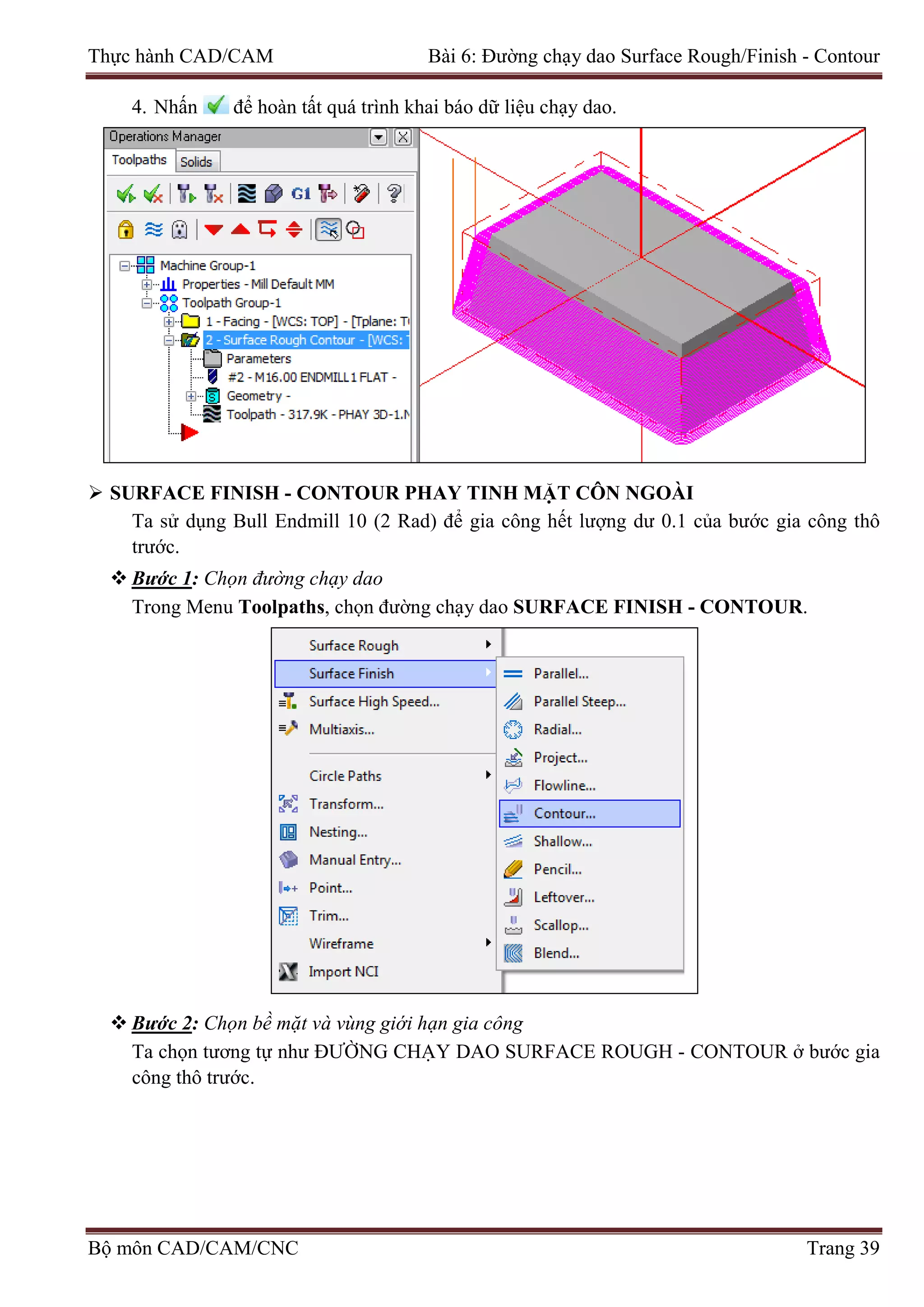 Thực hành CAD/CAM Bài 6: Đường chạy dao Surface Rough/Finish - Contour
4. Nhấn để hoàn tất quá trình khai báo dữ liệu chạy dao.
 SURFACE FINISH - CONTOUR PHAY TINH MẶT CÔN NGOÀI
Ta sử dụng Bull Endmill 10 (2 Rad) để gia công hết lượng dư 0.1 của bước gia công thô
trước.
 Bước 1: Chọn đường chạy dao
Trong Menu Toolpaths, chọn đường chạy dao SURFACE FINISH - CONTOUR.
 Bước 2: Chọn bề mặt và vùng giới hạn gia công
Ta chọn tương tự như ĐƯỜNG CHẠY DAO SURFACE ROUGH - CONTOUR ở bước gia
công thô trước.
Bộ môn CAD/CAM/CNC Trang 39
 