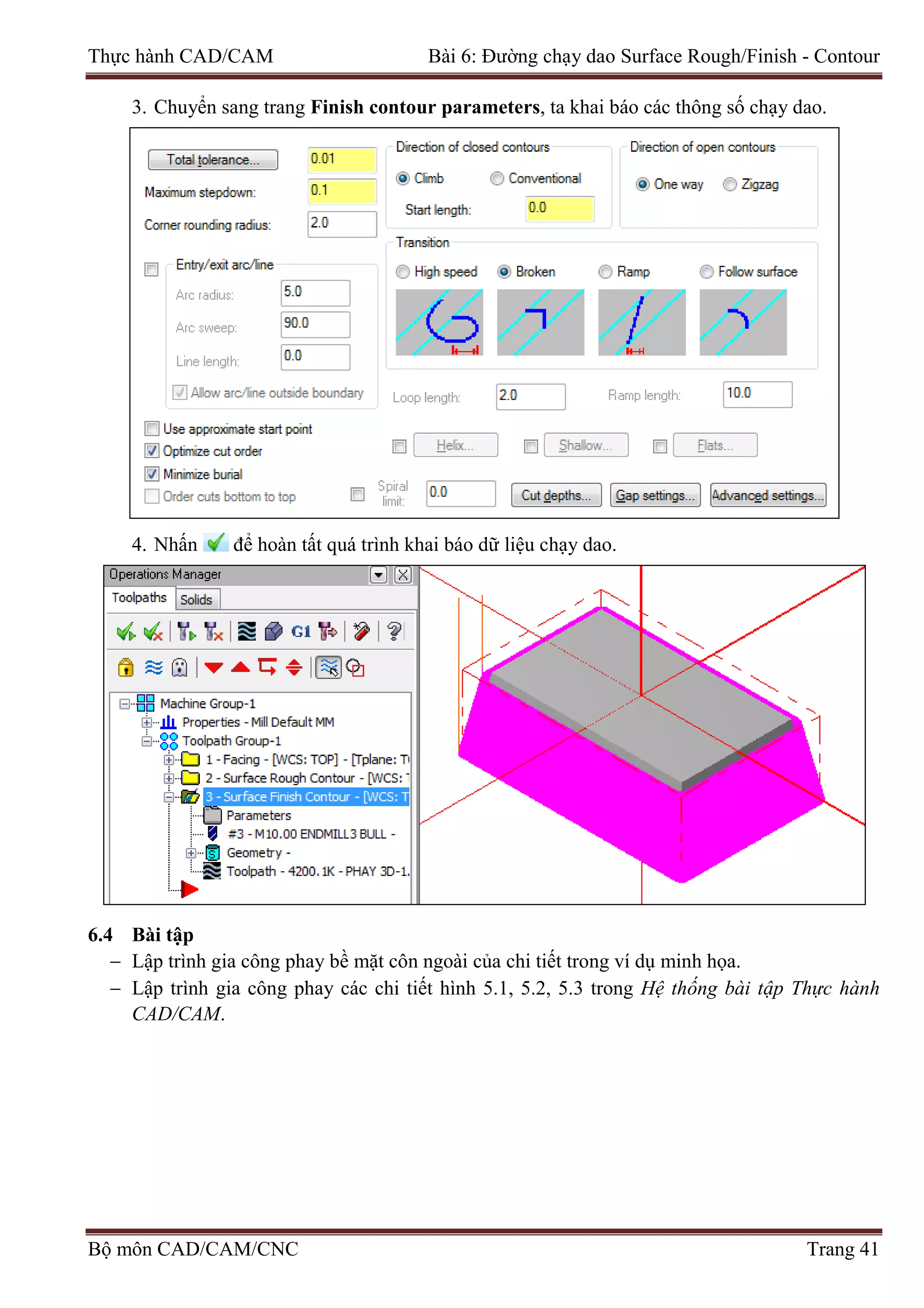 Thực hành CAD/CAM Bài 6: Đường chạy dao Surface Rough/Finish - Contour
3. Chuyển sang trang Finish contour parameters, ta khai báo các thông số chạy dao.
4. Nhấn để hoàn tất quá trình khai báo dữ liệu chạy dao.
6.4 Bài tập
− Lập trình gia công phay bề mặt côn ngoài của chi tiết trong ví dụ minh họa.
− Lập trình gia công phay các chi tiết hình 5.1, 5.2, 5.3 trong Hệ thống bài tập Thực hành
CAD/CAM.
Bộ môn CAD/CAM/CNC Trang 41
 
