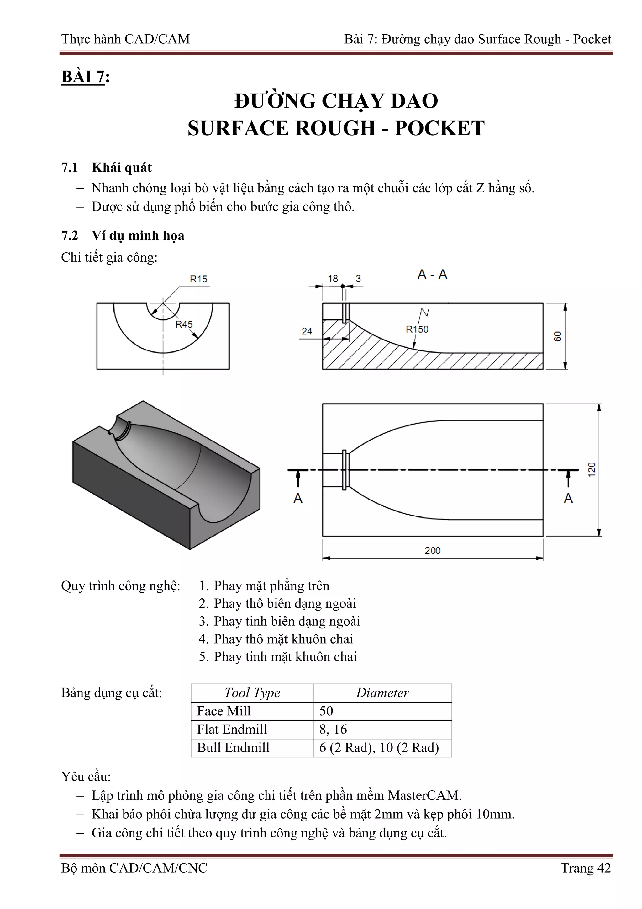 Thực hành CAD/CAM Bài 7: Đường chạy dao Surface Rough - Pocket
BÀI 7:
ĐƯỜNG CHẠY DAO
SURFACE ROUGH - POCKET
7.1 Khái quát
− Nhanh chóng loại bỏ vật liệu bằng cách tạo ra một chuỗi các lớp cắt Z hằng số.
− Được sử dụng phổ biến cho bước gia công thô.
7.2 Ví dụ minh họa
Chi tiết gia công:
Quy trình công nghệ: 1. Phay mặt phẳng trên
2. Phay thô biên dạng ngoài
3. Phay tinh biên dạng ngoài
4. Phay thô mặt khuôn chai
5. Phay tinh mặt khuôn chai
Bảng dụng cụ cắt: Tool Type Diameter
Face Mill 50
Flat Endmill 8, 16
Bull Endmill 6 (2 Rad), 10 (2 Rad)
Yêu cầu:
− Lập trình mô phỏng gia công chi tiết trên phần mềm MasterCAM.
− Khai báo phôi chừa lượng dư gia công các bề mặt 2mm và kẹp phôi 10mm.
− Gia công chi tiết theo quy trình công nghệ và bảng dụng cụ cắt.
Bộ môn CAD/CAM/CNC Trang 42
 