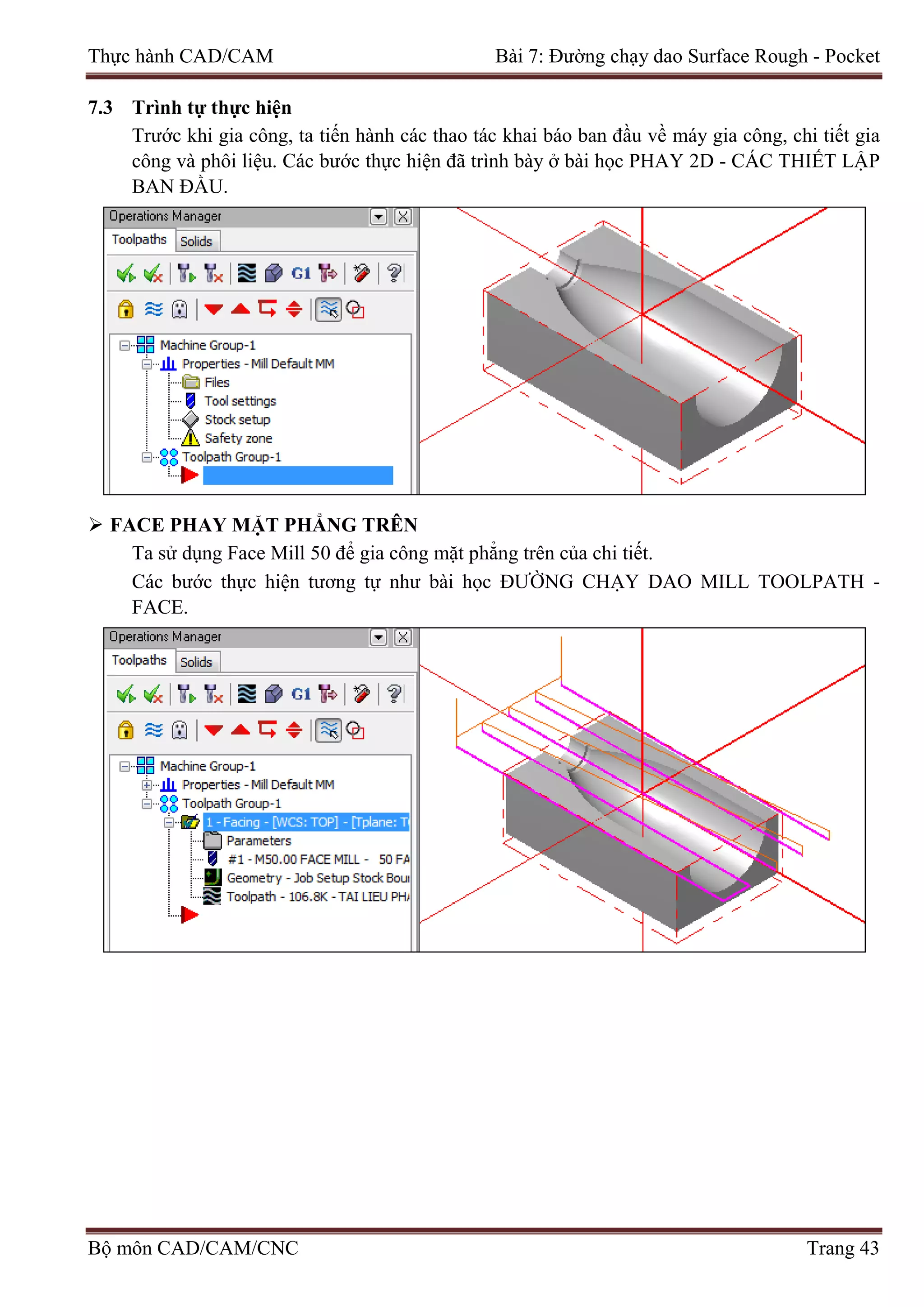 Thực hành CAD/CAM Bài 7: Đường chạy dao Surface Rough - Pocket
7.3 Trình tự thực hiện
Trước khi gia công, ta tiến hành các thao tác khai báo ban đầu về máy gia công, chi tiết gia
công và phôi liệu. Các bước thực hiện đã trình bày ở bài học PHAY 2D - CÁC THIẾT LẬP
BAN ĐẦU.
 FACE PHAY MẶT PHẲNG TRÊN
Ta sử dụng Face Mill 50 để gia công mặt phẳng trên của chi tiết.
Các bước thực hiện tương tự như bài học ĐƯỜNG CHẠY DAO MILL TOOLPATH -
FACE.
Bộ môn CAD/CAM/CNC Trang 43
 