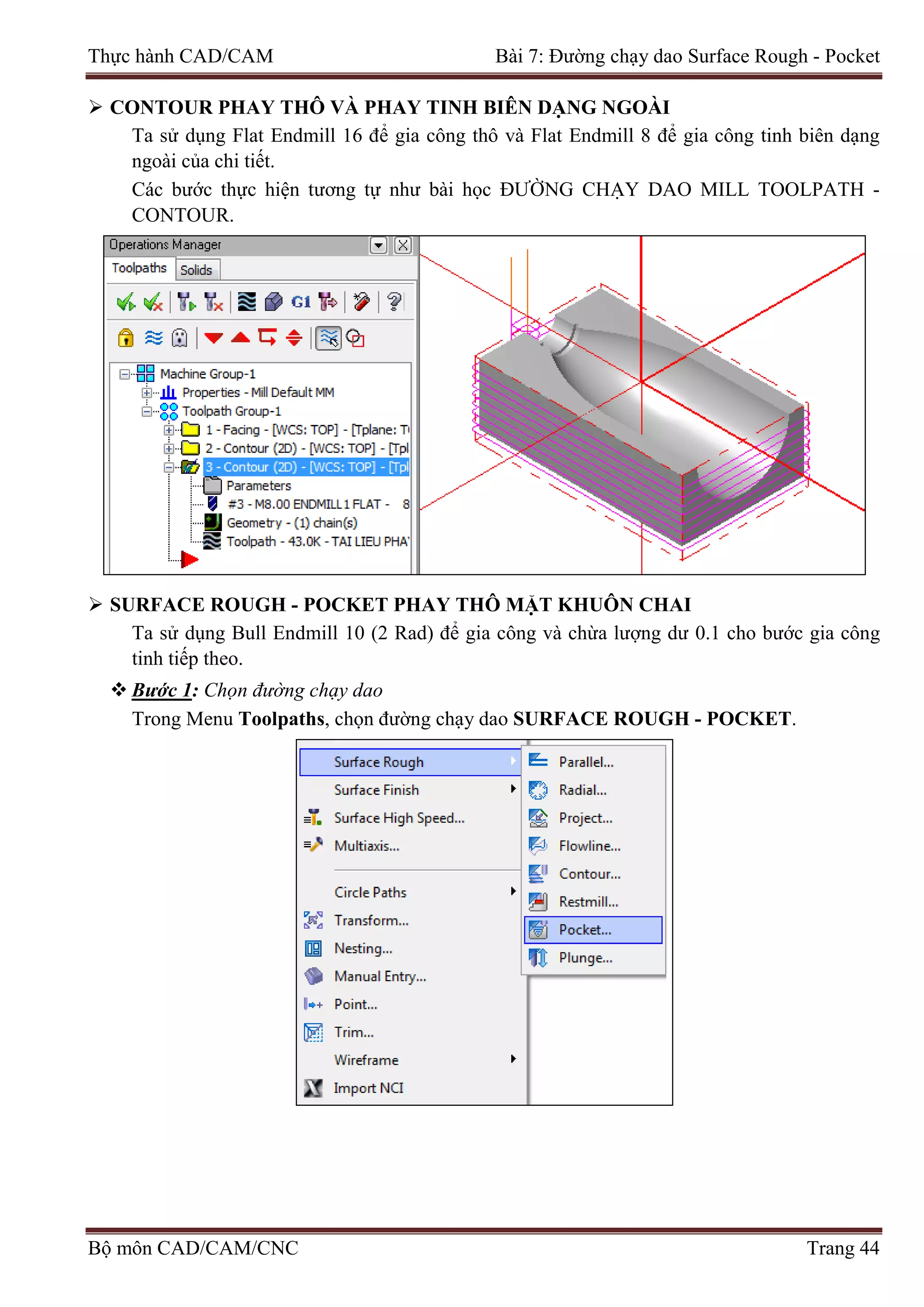 Thực hành CAD/CAM Bài 7: Đường chạy dao Surface Rough - Pocket
 CONTOUR PHAY THÔ VÀ PHAY TINH BIÊN DẠNG NGOÀI
Ta sử dụng Flat Endmill 16 để gia công thô và Flat Endmill 8 để gia công tinh biên dạng
ngoài của chi tiết.
Các bước thực hiện tương tự như bài học ĐƯỜNG CHẠY DAO MILL TOOLPATH -
CONTOUR.
 SURFACE ROUGH - POCKET PHAY THÔ MẶT KHUÔN CHAI
Ta sử dụng Bull Endmill 10 (2 Rad) để gia công và chừa lượng dư 0.1 cho bước gia công
tinh tiếp theo.
 Bước 1: Chọn đường chạy dao
Trong Menu Toolpaths, chọn đường chạy dao SURFACE ROUGH - POCKET.
Bộ môn CAD/CAM/CNC Trang 44
 