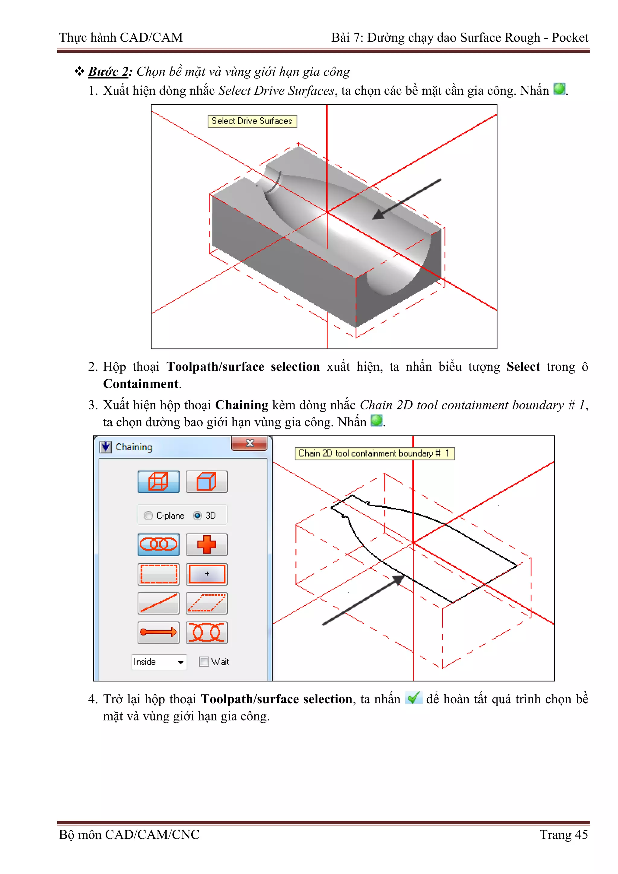 Thực hành CAD/CAM Bài 7: Đường chạy dao Surface Rough - Pocket
 Bước 2: Chọn bề mặt và vùng giới hạn gia công
1. Xuất hiện dòng nhắc Select Drive Surfaces, ta chọn các bề mặt cần gia công. Nhấn .
2. Hộp thoại Toolpath/surface selection xuất hiện, ta nhấn biểu tượng Select trong ô
Containment.
3. Xuất hiện hộp thoại Chaining kèm dòng nhắc Chain 2D tool containment boundary # 1,
ta chọn đường bao giới hạn vùng gia công. Nhấn .
4. Trở lại hộp thoại Toolpath/surface selection, ta nhấn để hoàn tất quá trình chọn bề
mặt và vùng giới hạn gia công.
Bộ môn CAD/CAM/CNC Trang 45
 