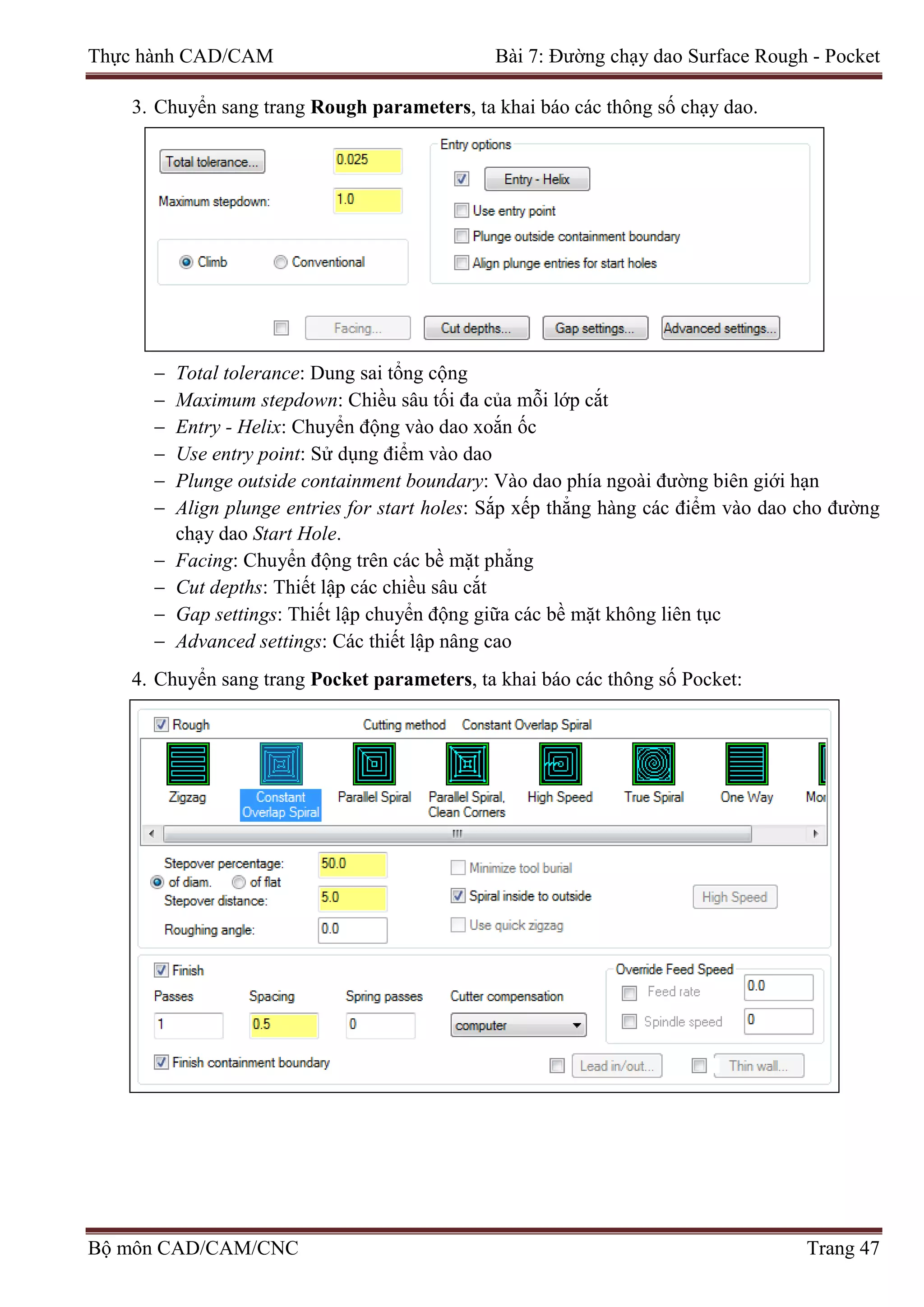 Thực hành CAD/CAM Bài 7: Đường chạy dao Surface Rough - Pocket
3. Chuyển sang trang Rough parameters, ta khai báo các thông số chạy dao.
− Total tolerance: Dung sai tổng cộng
− Maximum stepdown: Chiều sâu tối đa của mỗi lớp cắt
− Entry - Helix: Chuyển động vào dao xoắn ốc
− Use entry point: Sử dụng điểm vào dao
− Plunge outside containment boundary: Vào dao phía ngoài đường biên giới hạn
− Align plunge entries for start holes: Sắp xếp thẳng hàng các điểm vào dao cho đường
chạy dao Start Hole.
− Facing: Chuyển động trên các bề mặt phẳng
− Cut depths: Thiết lập các chiều sâu cắt
− Gap settings: Thiết lập chuyển động giữa các bề mặt không liên tục
− Advanced settings: Các thiết lập nâng cao
4. Chuyển sang trang Pocket parameters, ta khai báo các thông số Pocket:
Bộ môn CAD/CAM/CNC Trang 47
 