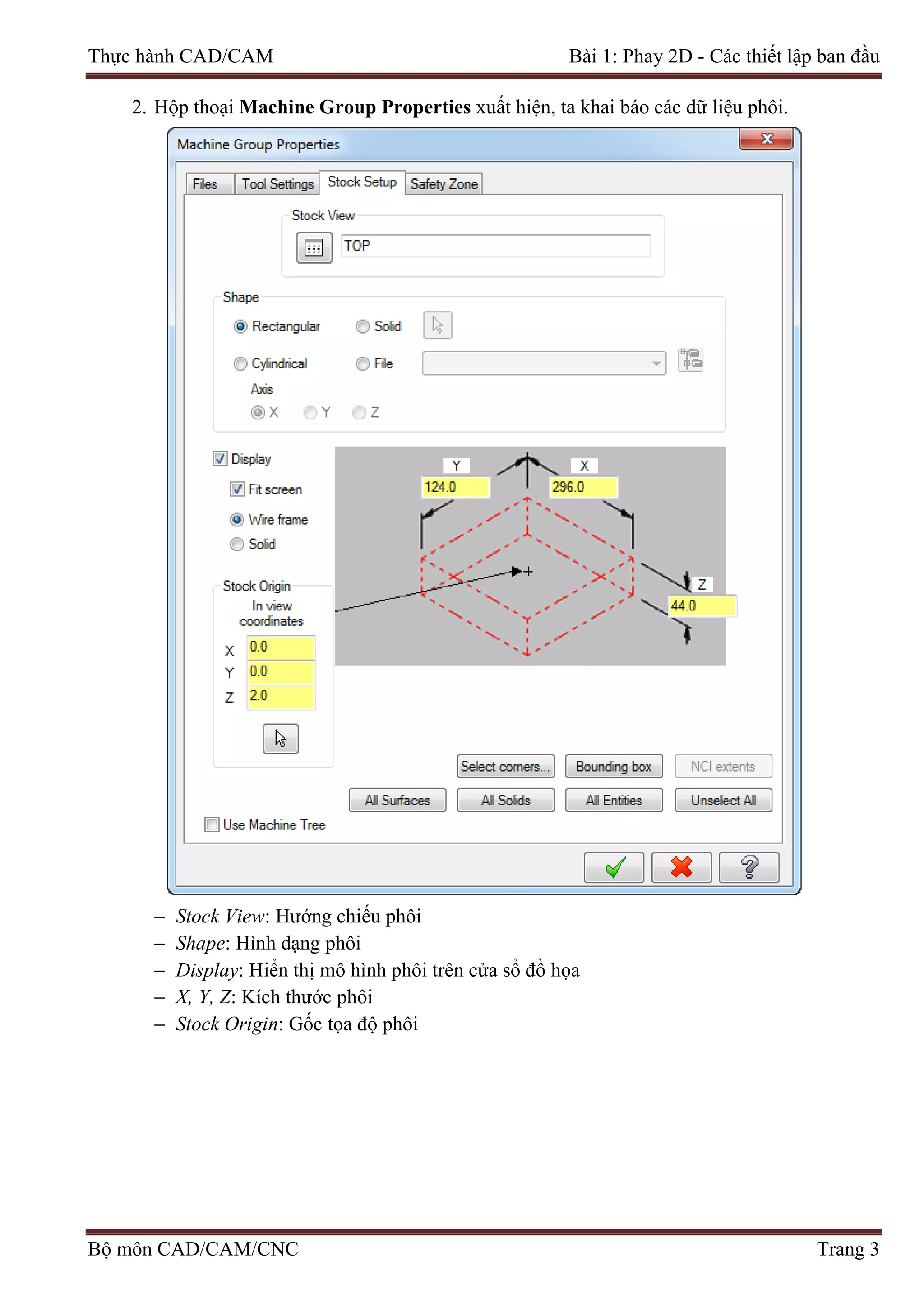 Thực hành CAD/CAM Bài 1: Phay 2D - Các thiết lập ban đầu
2. Hộp thoại Machine Group Properties xuất hiện, ta khai báo các dữ liệu phôi.
− Stock View: Hướng chiếu phôi
− Shape: Hình dạng phôi
− Display: Hiển thị mô hình phôi trên cửa sổ đồ họa
− X, Y, Z: Kích thước phôi
− Stock Origin: Gốc tọa độ phôi
Bộ môn CAD/CAM/CNC Trang 3
 