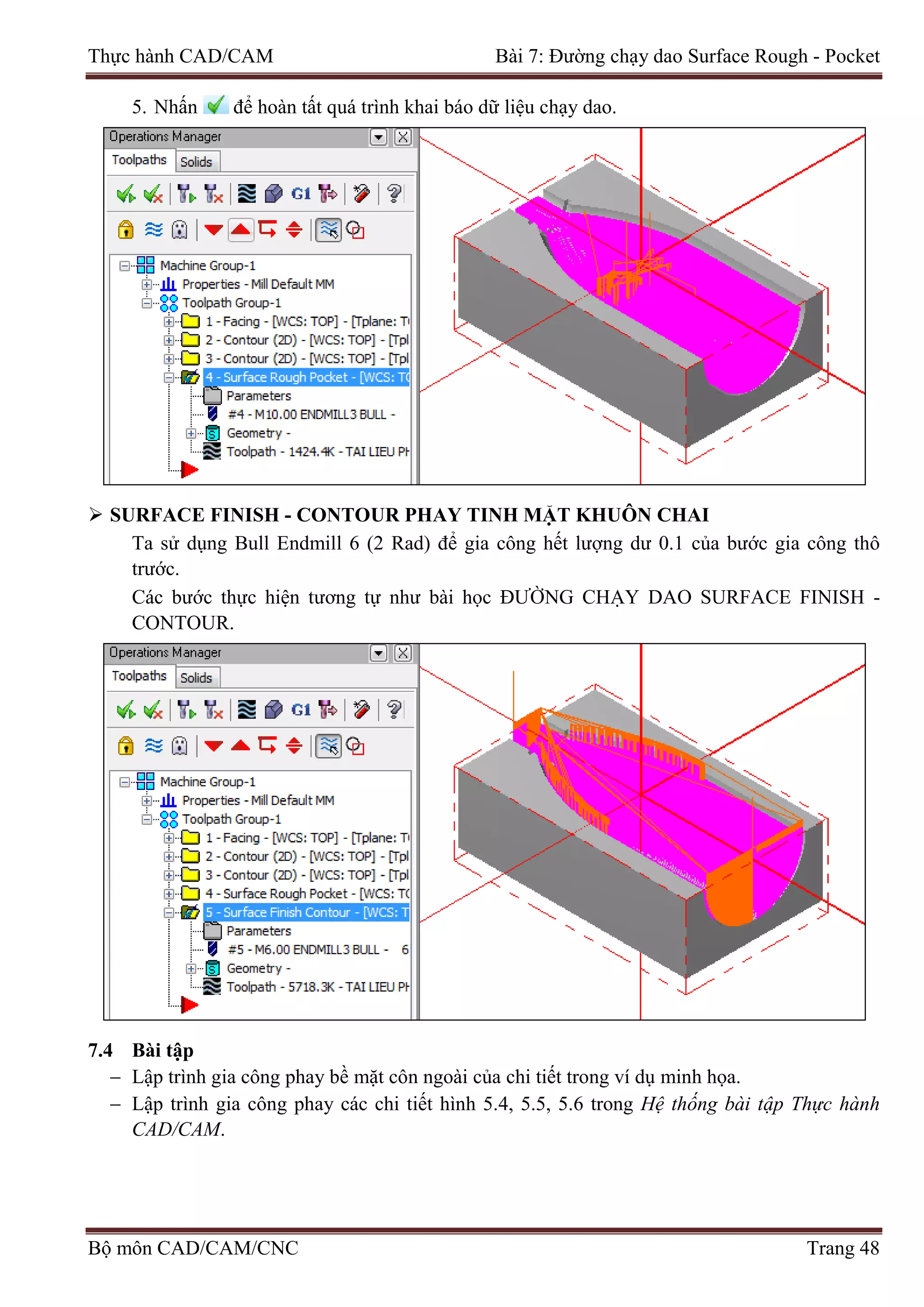 Thực hành CAD/CAM Bài 7: Đường chạy dao Surface Rough - Pocket
5. Nhấn để hoàn tất quá trình khai báo dữ liệu chạy dao.
 SURFACE FINISH - CONTOUR PHAY TINH MẶT KHUÔN CHAI
Ta sử dụng Bull Endmill 6 (2 Rad) để gia công hết lượng dư 0.1 của bước gia công thô
trước.
Các bước thực hiện tương tự như bài học ĐƯỜNG CHẠY DAO SURFACE FINISH -
CONTOUR.
7.4 Bài tập
− Lập trình gia công phay bề mặt côn ngoài của chi tiết trong ví dụ minh họa.
− Lập trình gia công phay các chi tiết hình 5.4, 5.5, 5.6 trong Hệ thống bài tập Thực hành
CAD/CAM.
Bộ môn CAD/CAM/CNC Trang 48
 