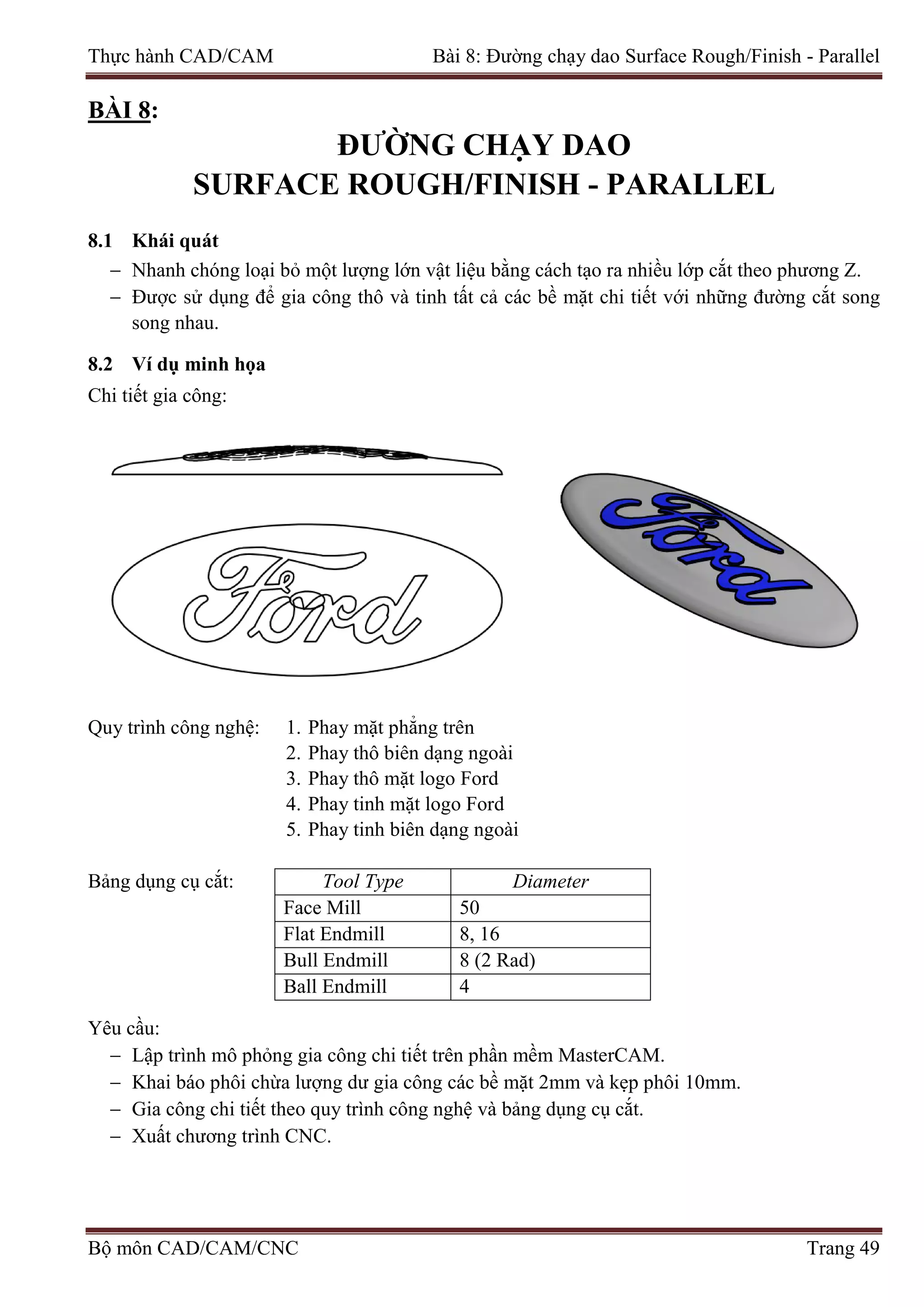 Thực hành CAD/CAM Bài 8: Đường chạy dao Surface Rough/Finish - Parallel
BÀI 8:
ĐƯỜNG CHẠY DAO
SURFACE ROUGH/FINISH - PARALLEL
8.1 Khái quát
− Nhanh chóng loại bỏ một lượng lớn vật liệu bằng cách tạo ra nhiều lớp cắt theo phương Z.
− Được sử dụng để gia công thô và tinh tất cả các bề mặt chi tiết với những đường cắt song
song nhau.
8.2 Ví dụ minh họa
Chi tiết gia công:
Quy trình công nghệ: 1. Phay mặt phẳng trên
2. Phay thô biên dạng ngoài
3. Phay thô mặt logo Ford
4. Phay tinh mặt logo Ford
5. Phay tinh biên dạng ngoài
Bảng dụng cụ cắt: Tool Type Diameter
Face Mill 50
Flat Endmill 8, 16
Bull Endmill 8 (2 Rad)
Ball Endmill 4
Yêu cầu:
− Lập trình mô phỏng gia công chi tiết trên phần mềm MasterCAM.
− Khai báo phôi chừa lượng dư gia công các bề mặt 2mm và kẹp phôi 10mm.
− Gia công chi tiết theo quy trình công nghệ và bảng dụng cụ cắt.
− Xuất chương trình CNC.
Bộ môn CAD/CAM/CNC Trang 49
 