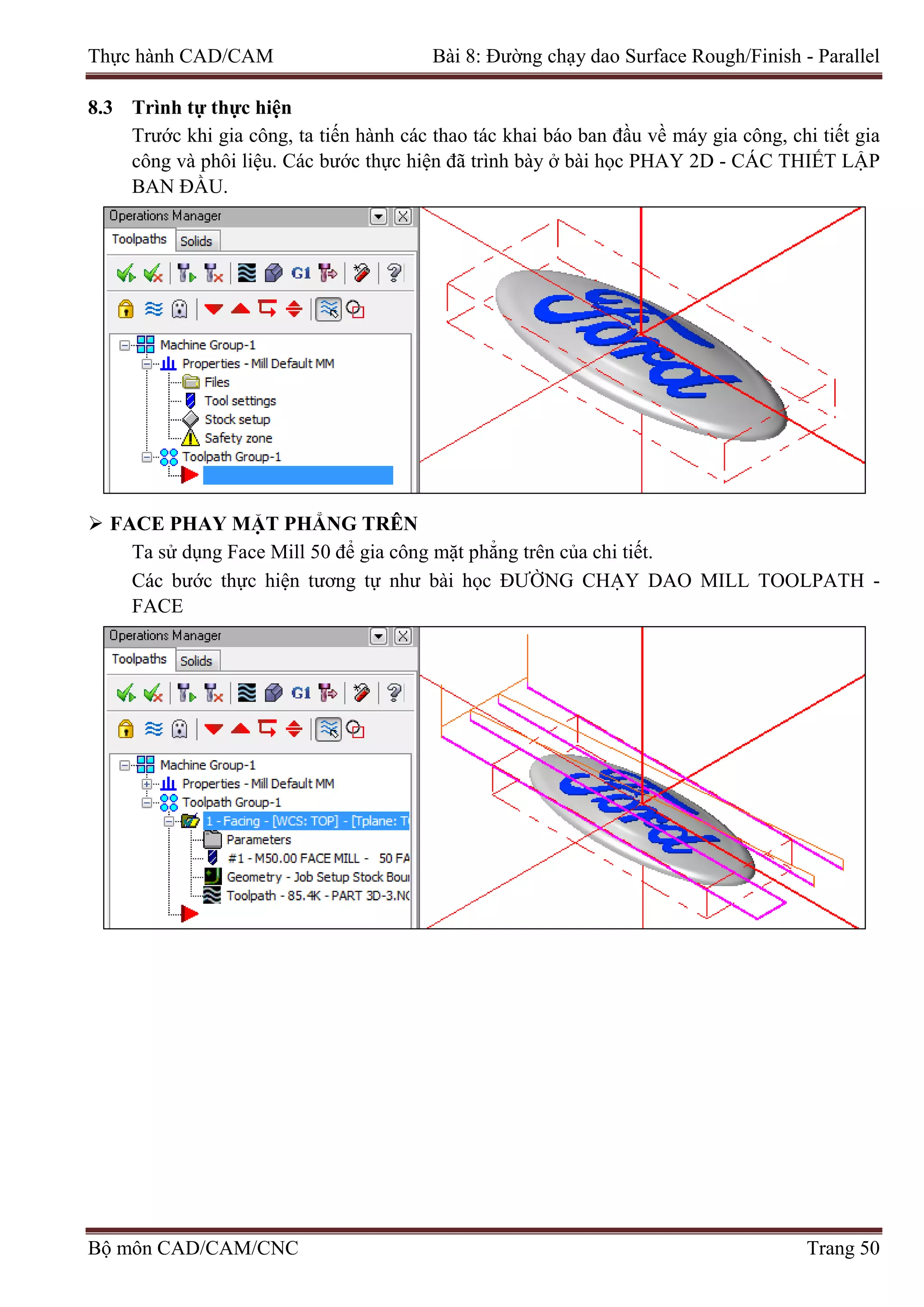 Thực hành CAD/CAM Bài 8: Đường chạy dao Surface Rough/Finish - Parallel
8.3 Trình tự thực hiện
Trước khi gia công, ta tiến hành các thao tác khai báo ban đầu về máy gia công, chi tiết gia
công và phôi liệu. Các bước thực hiện đã trình bày ở bài học PHAY 2D - CÁC THIẾT LẬP
BAN ĐẦU.
 FACE PHAY MẶT PHẲNG TRÊN
Ta sử dụng Face Mill 50 để gia công mặt phẳng trên của chi tiết.
Các bước thực hiện tương tự như bài học ĐƯỜNG CHẠY DAO MILL TOOLPATH -
FACE
Bộ môn CAD/CAM/CNC Trang 50
 