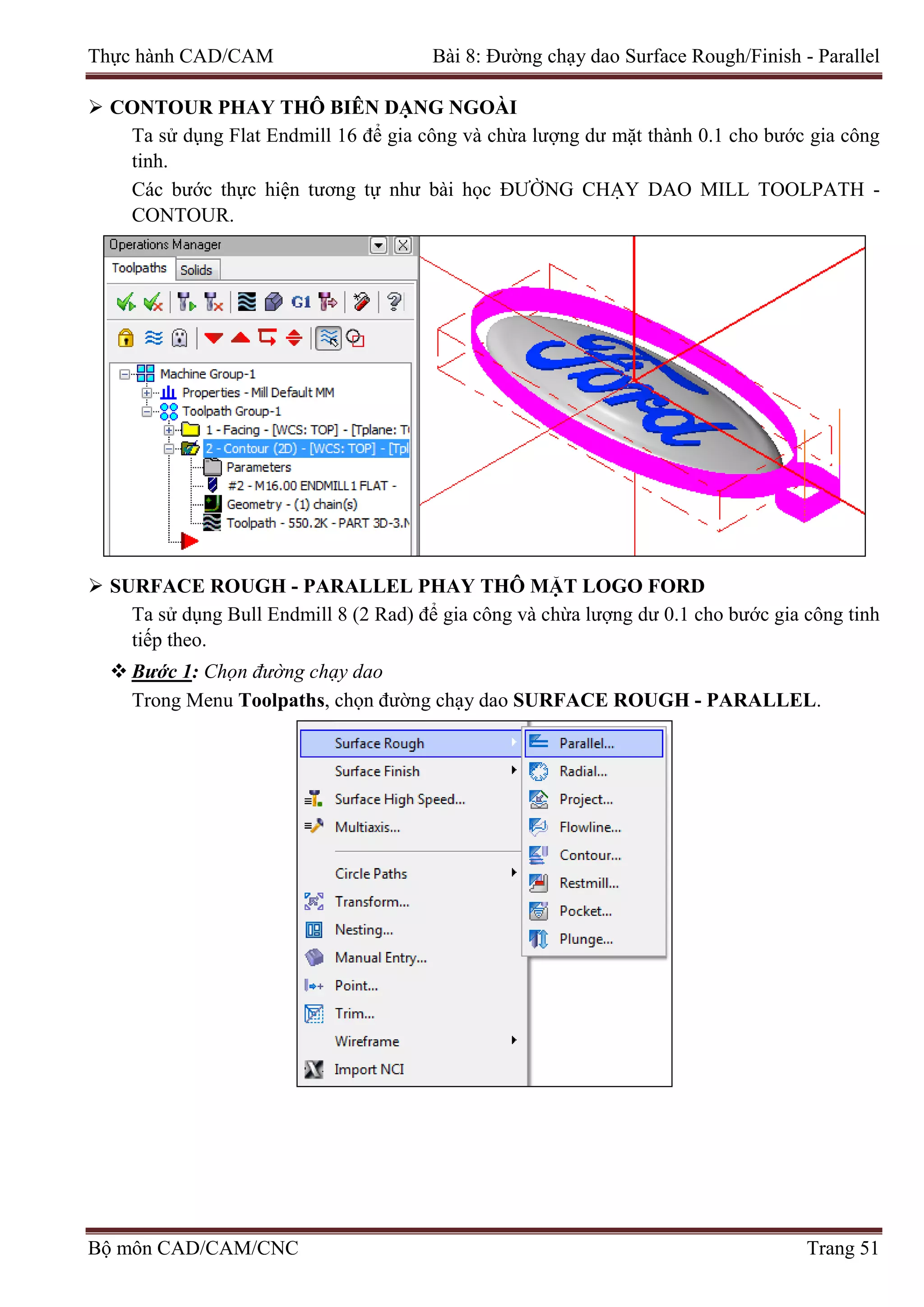 Thực hành CAD/CAM Bài 8: Đường chạy dao Surface Rough/Finish - Parallel
 CONTOUR PHAY THÔ BIÊN DẠNG NGOÀI
Ta sử dụng Flat Endmill 16 để gia công và chừa lượng dư mặt thành 0.1 cho bước gia công
tinh.
Các bước thực hiện tương tự như bài học ĐƯỜNG CHẠY DAO MILL TOOLPATH -
CONTOUR.
 SURFACE ROUGH - PARALLEL PHAY THÔ MẶT LOGO FORD
Ta sử dụng Bull Endmill 8 (2 Rad) để gia công và chừa lượng dư 0.1 cho bước gia công tinh
tiếp theo.
 Bước 1: Chọn đường chạy dao
Trong Menu Toolpaths, chọn đường chạy dao SURFACE ROUGH - PARALLEL.
Bộ môn CAD/CAM/CNC Trang 51
 