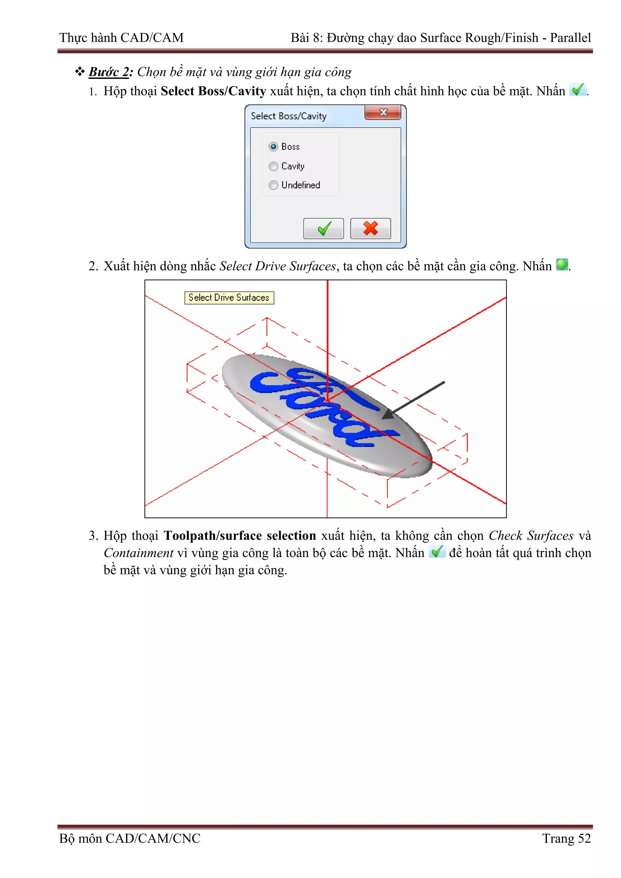 Thực hành CAD/CAM Bài 8: Đường chạy dao Surface Rough/Finish - Parallel
 Bước 2: Chọn bề mặt và vùng giới hạn gia công
1. Hộp thoại Select Boss/Cavity xuất hiện, ta chọn tính chất hình học của bề mặt. Nhấn .
2. Xuất hiện dòng nhắc Select Drive Surfaces, ta chọn các bề mặt cần gia công. Nhấn .
3. Hộp thoại Toolpath/surface selection xuất hiện, ta không cần chọn Check Surfaces và
Containment vì vùng gia công là toàn bộ các bề mặt. Nhấn để hoàn tất quá trình chọn
bề mặt và vùng giới hạn gia công.
Bộ môn CAD/CAM/CNC Trang 52
 
