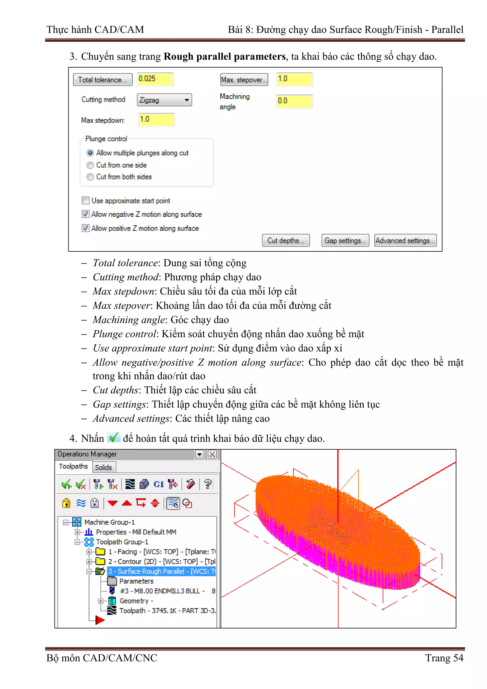 Thực hành CAD/CAM Bài 8: Đường chạy dao Surface Rough/Finish - Parallel
3. Chuyển sang trang Rough parallel parameters, ta khai báo các thông số chạy dao.
− Total tolerance: Dung sai tổng cộng
− Cutting method: Phương pháp chạy dao
− Max stepdown: Chiều sâu tối đa của mỗi lớp cắt
− Max stepover: Khoảng lấn dao tối đa của mỗi đường cắt
− Machining angle: Góc chạy dao
− Plunge control: Kiểm soát chuyển động nhấn dao xuống bề mặt
− Use approximate start point: Sử dụng điểm vào dao xấp xỉ
− Allow negative/positive Z motion along surface: Cho phép dao cắt dọc theo bề mặt
trong khi nhấn dao/rút dao
− Cut depths: Thiết lập các chiều sâu cắt
− Gap settings: Thiết lập chuyển động giữa các bề mặt không liên tục
− Advanced settings: Các thiết lập nâng cao
4. Nhấn để hoàn tất quá trình khai báo dữ liệu chạy dao.
Bộ môn CAD/CAM/CNC Trang 54
 
