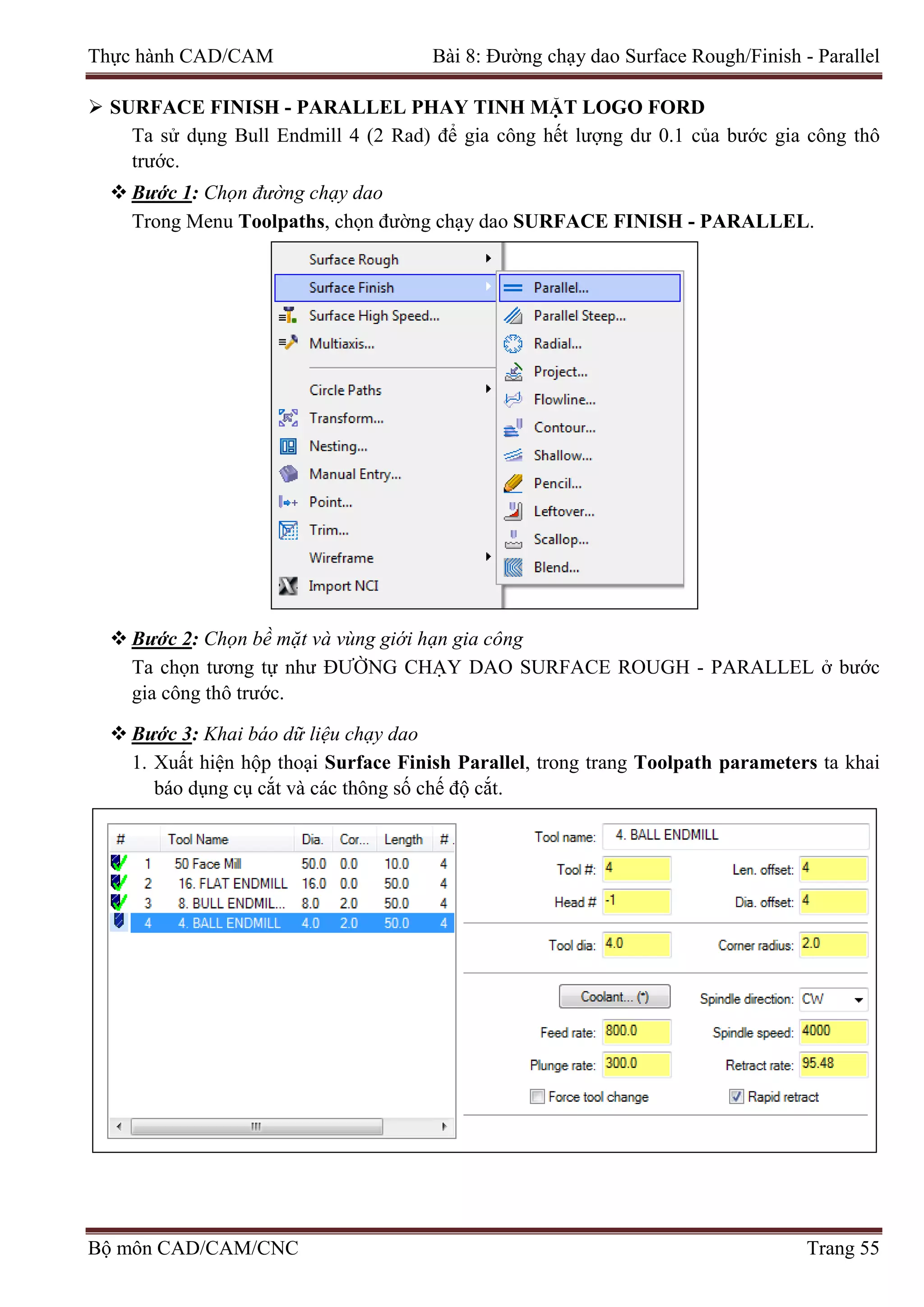 Thực hành CAD/CAM Bài 8: Đường chạy dao Surface Rough/Finish - Parallel
 SURFACE FINISH - PARALLEL PHAY TINH MẶT LOGO FORD
Ta sử dụng Bull Endmill 4 (2 Rad) để gia công hết lượng dư 0.1 của bước gia công thô
trước.
 Bước 1: Chọn đường chạy dao
Trong Menu Toolpaths, chọn đường chạy dao SURFACE FINISH - PARALLEL.
 Bước 2: Chọn bề mặt và vùng giới hạn gia công
Ta chọn tương tự như ĐƯỜNG CHẠY DAO SURFACE ROUGH - PARALLEL ở bước
gia công thô trước.
 Bước 3: Khai báo dữ liệu chạy dao
1. Xuất hiện hộp thoại Surface Finish Parallel, trong trang Toolpath parameters ta khai
báo dụng cụ cắt và các thông số chế độ cắt.
Bộ môn CAD/CAM/CNC Trang 55
 