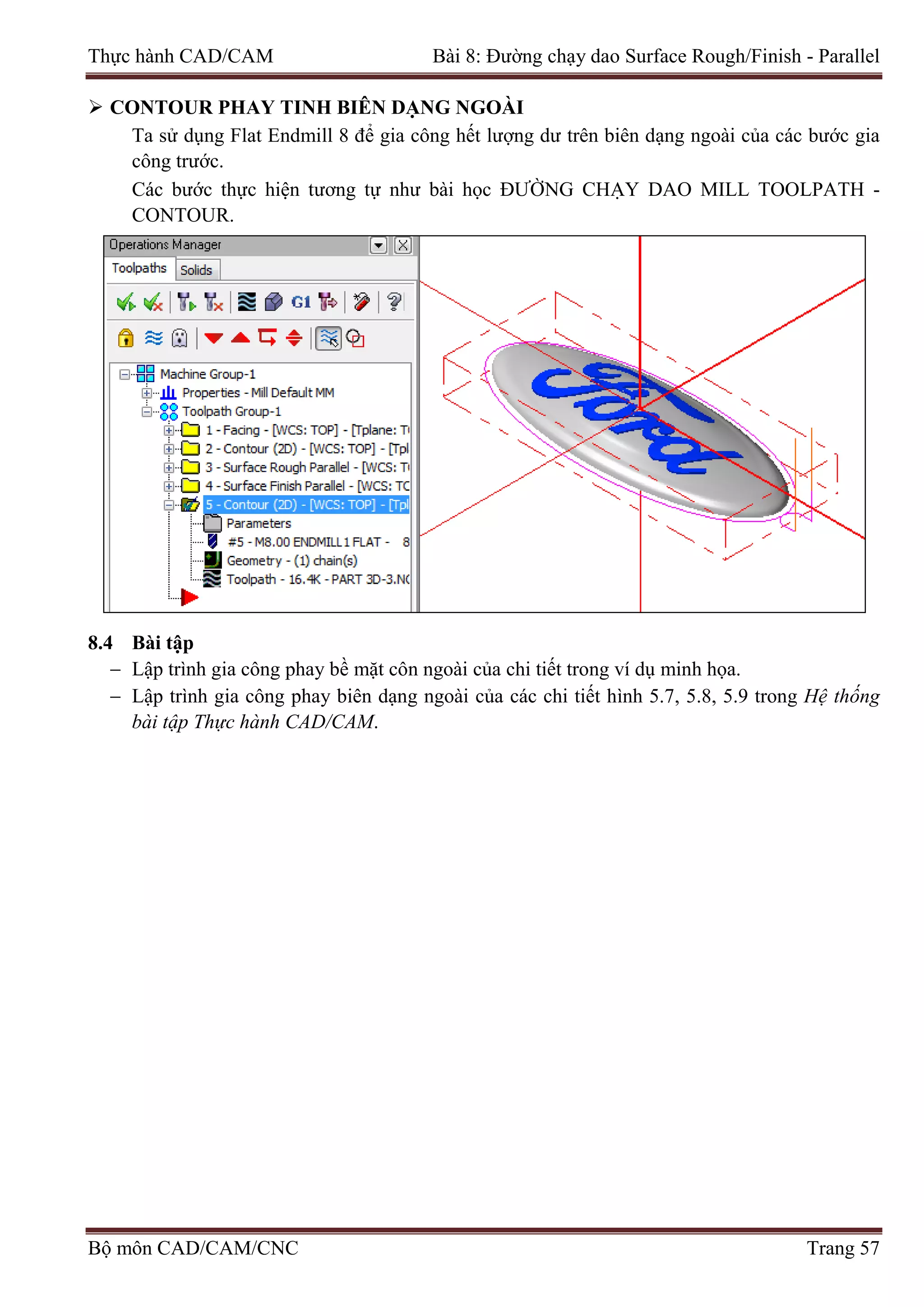 Thực hành CAD/CAM Bài 8: Đường chạy dao Surface Rough/Finish - Parallel
 CONTOUR PHAY TINH BIÊN DẠNG NGOÀI
Ta sử dụng Flat Endmill 8 để gia công hết lượng dư trên biên dạng ngoài của các bước gia
công trước.
Các bước thực hiện tương tự như bài học ĐƯỜNG CHẠY DAO MILL TOOLPATH -
CONTOUR.
8.4 Bài tập
− Lập trình gia công phay bề mặt côn ngoài của chi tiết trong ví dụ minh họa.
− Lập trình gia công phay biên dạng ngoài của các chi tiết hình 5.7, 5.8, 5.9 trong Hệ thống
bài tập Thực hành CAD/CAM.
Bộ môn CAD/CAM/CNC Trang 57
 