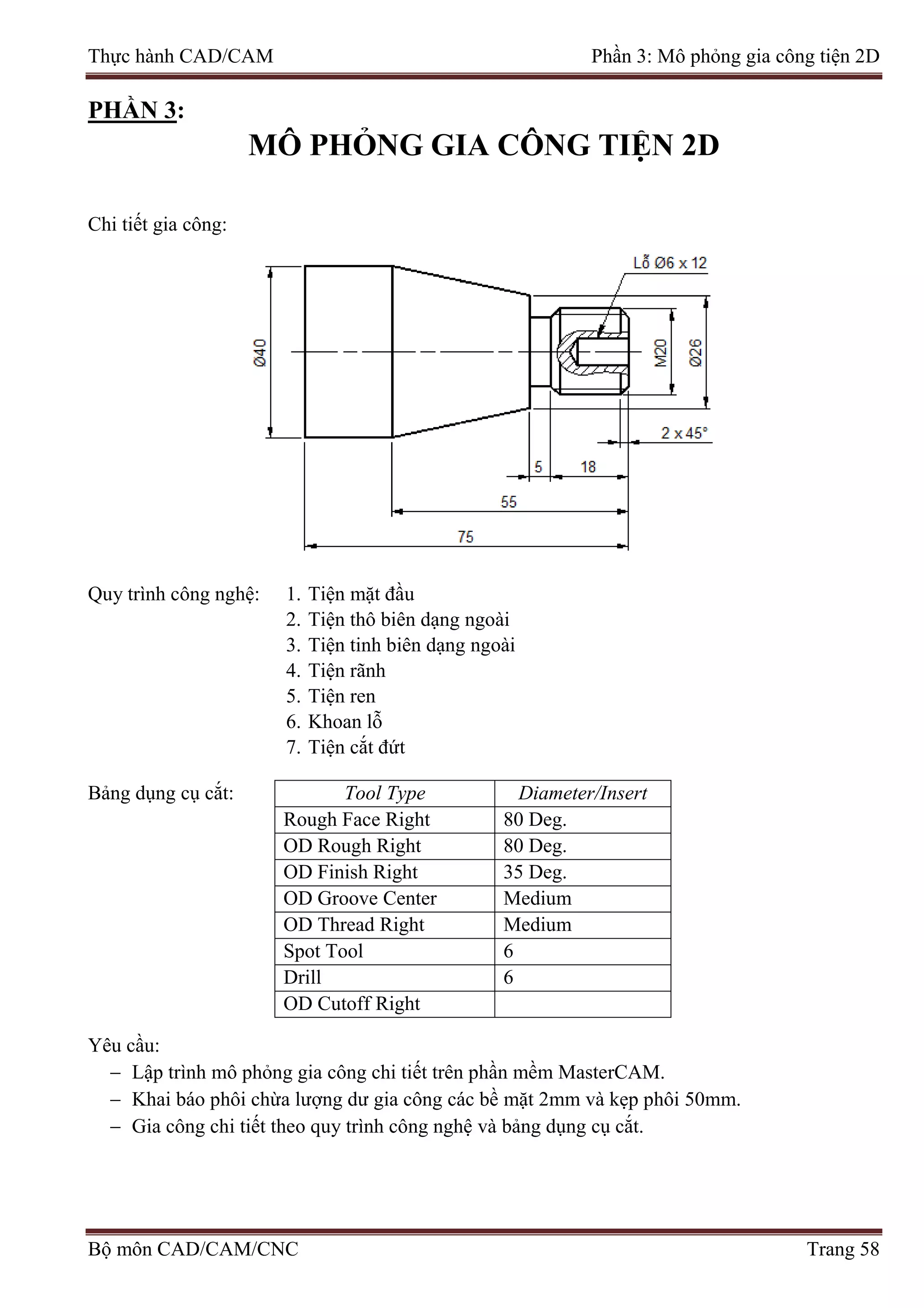 Thực hành CAD/CAM Phần 3: Mô phỏng gia công tiện 2D
PHẦN 3:
MÔ PHỎNG GIA CÔNG TIỆN 2D
Chi tiết gia công:
Quy trình công nghệ: 1. Tiện mặt đầu
2. Tiện thô biên dạng ngoài
3. Tiện tinh biên dạng ngoài
4. Tiện rãnh
5. Tiện ren
6. Khoan lỗ
7. Tiện cắt đứt
Bảng dụng cụ cắt: Tool Type Diameter/Insert
Rough Face Right 80 Deg.
OD Rough Right 80 Deg.
OD Finish Right 35 Deg.
OD Groove Center Medium
OD Thread Right Medium
Spot Tool 6
Drill 6
OD Cutoff Right
Yêu cầu:
− Lập trình mô phỏng gia công chi tiết trên phần mềm MasterCAM.
− Khai báo phôi chừa lượng dư gia công các bề mặt 2mm và kẹp phôi 50mm.
− Gia công chi tiết theo quy trình công nghệ và bảng dụng cụ cắt.
Bộ môn CAD/CAM/CNC Trang 58
 