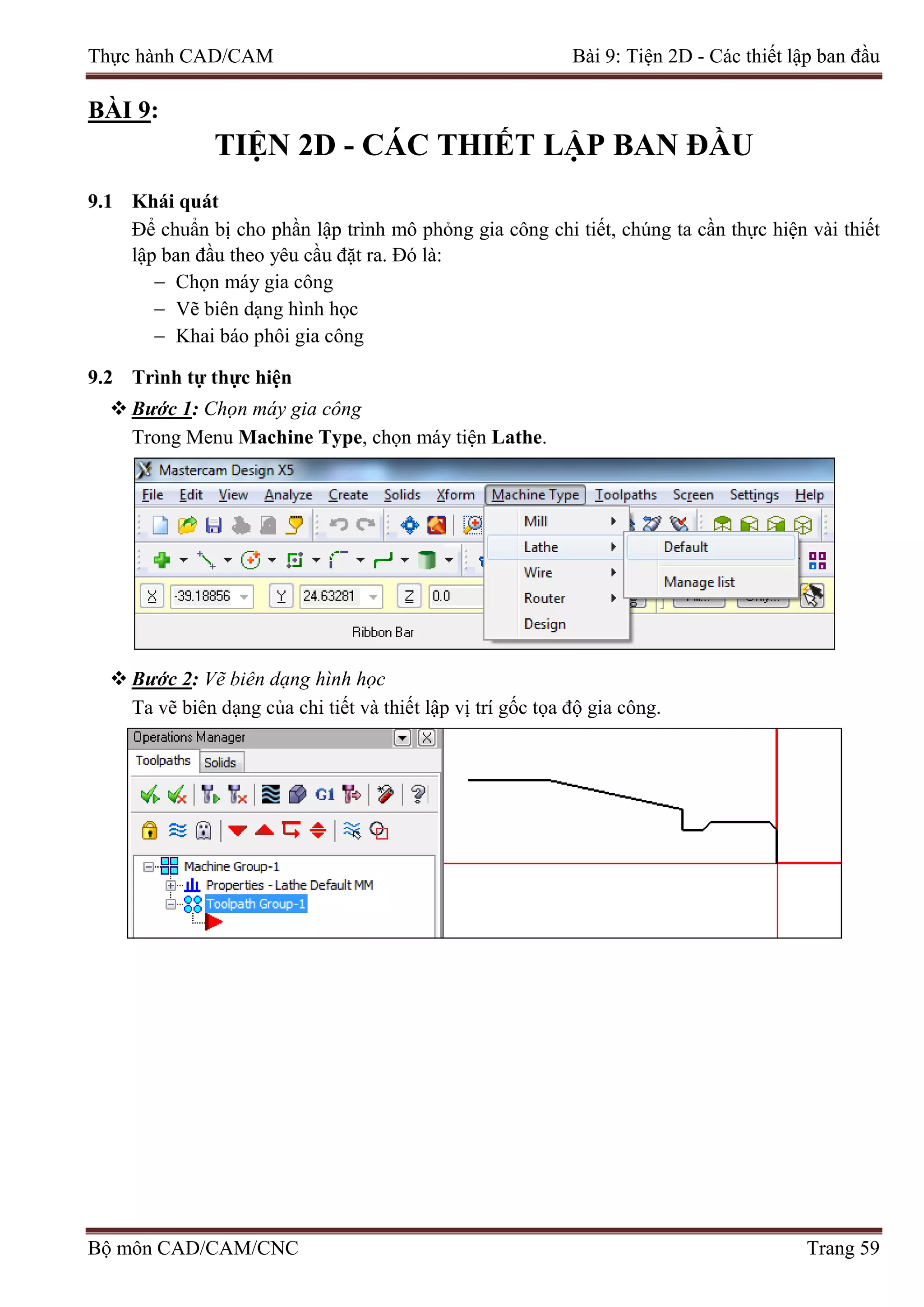 Thực hành CAD/CAM Bài 9: Tiện 2D - Các thiết lập ban đầu
BÀI 9:
TIỆN 2D - CÁC THIẾT LẬP BAN ĐẦU
9.1 Khái quát
Để chuẩn bị cho phần lập trình mô phỏng gia công chi tiết, chúng ta cần thực hiện vài thiết
lập ban đầu theo yêu cầu đặt ra. Đó là:
− Chọn máy gia công
− Vẽ biên dạng hình học
− Khai báo phôi gia công
9.2 Trình tự thực hiện
 Bước 1: Chọn máy gia công
Trong Menu Machine Type, chọn máy tiện Lathe.
 Bước 2: Vẽ biên dạng hình học
Ta vẽ biên dạng của chi tiết và thiết lập vị trí gốc tọa độ gia công.
Bộ môn CAD/CAM/CNC Trang 59
 