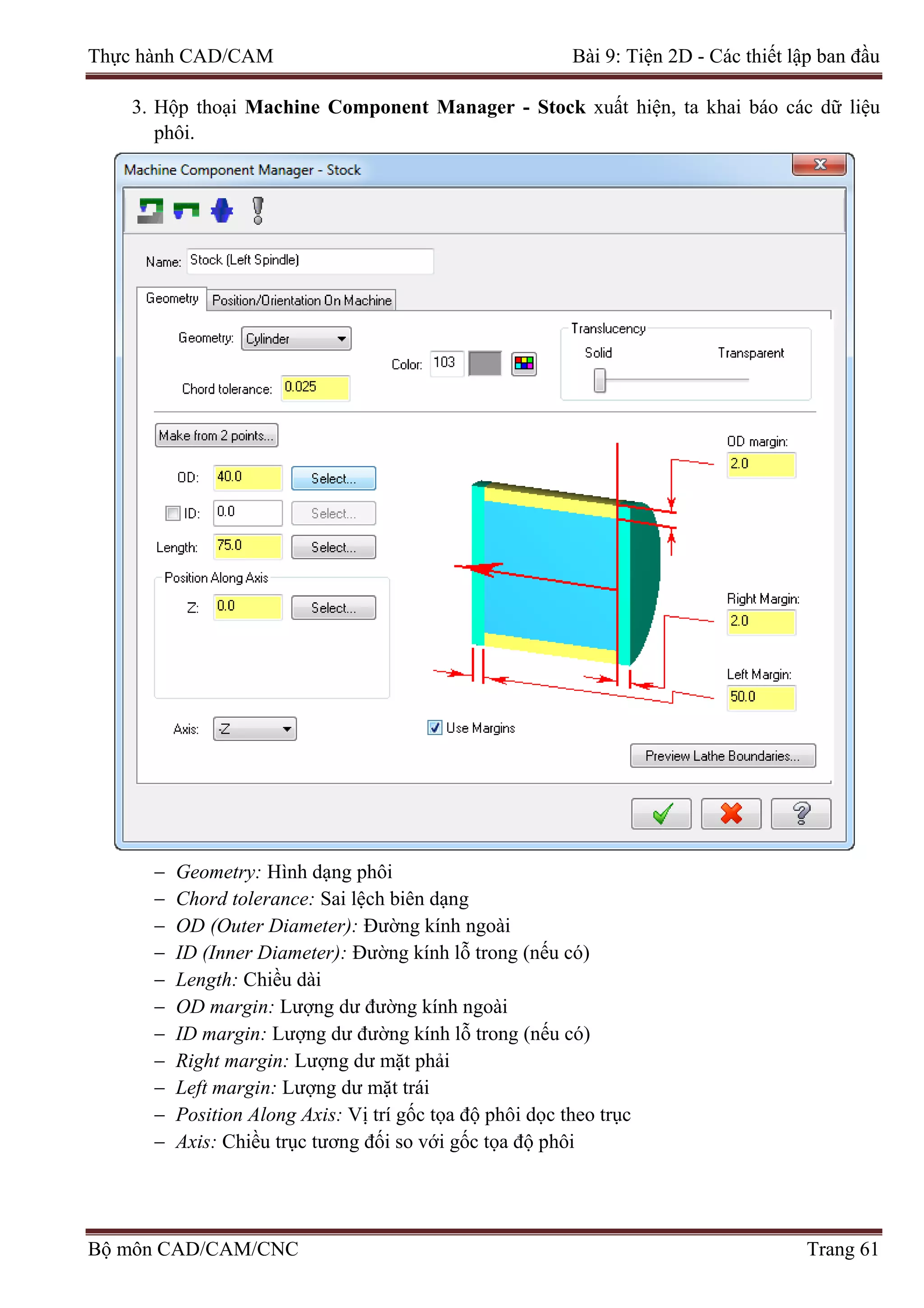 Thực hành CAD/CAM Bài 9: Tiện 2D - Các thiết lập ban đầu
3. Hộp thoại Machine Component Manager - Stock xuất hiện, ta khai báo các dữ liệu
phôi.
− Geometry: Hình dạng phôi
− Chord tolerance: Sai lệch biên dạng
− OD (Outer Diameter): Đường kính ngoài
− ID (Inner Diameter): Đường kính lỗ trong (nếu có)
− Length: Chiều dài
− OD margin: Lượng dư đường kính ngoài
− ID margin: Lượng dư đường kính lỗ trong (nếu có)
− Right margin: Lượng dư mặt phải
− Left margin: Lượng dư mặt trái
− Position Along Axis: Vị trí gốc tọa độ phôi dọc theo trục
− Axis: Chiều trục tương đối so với gốc tọa độ phôi
Bộ môn CAD/CAM/CNC Trang 61
 