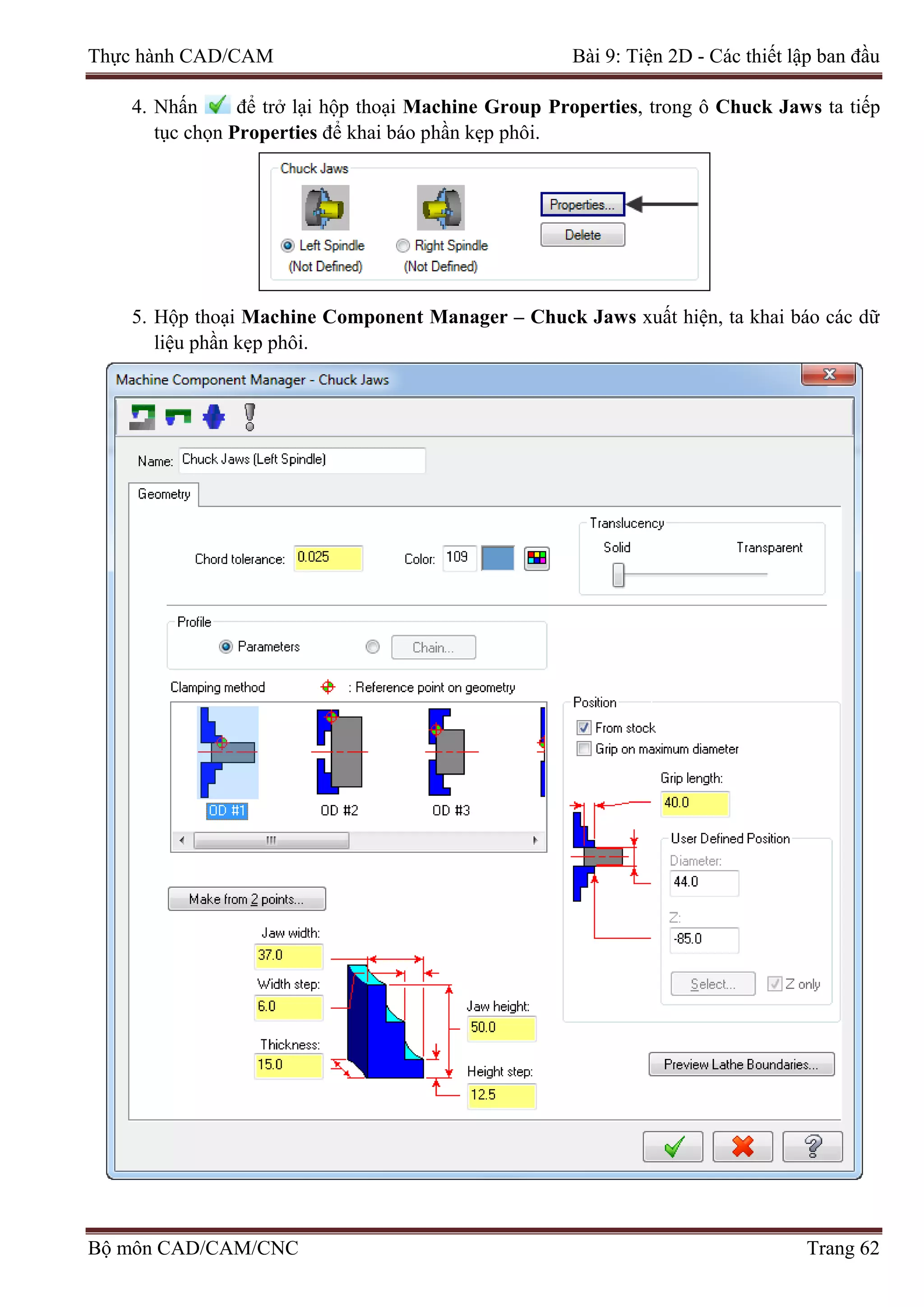 Thực hành CAD/CAM Bài 9: Tiện 2D - Các thiết lập ban đầu
4. Nhấn để trở lại hộp thoại Machine Group Properties, trong ô Chuck Jaws ta tiếp
tục chọn Properties để khai báo phần kẹp phôi.
5. Hộp thoại Machine Component Manager – Chuck Jaws xuất hiện, ta khai báo các dữ
liệu phần kẹp phôi.
Bộ môn CAD/CAM/CNC Trang 62
 