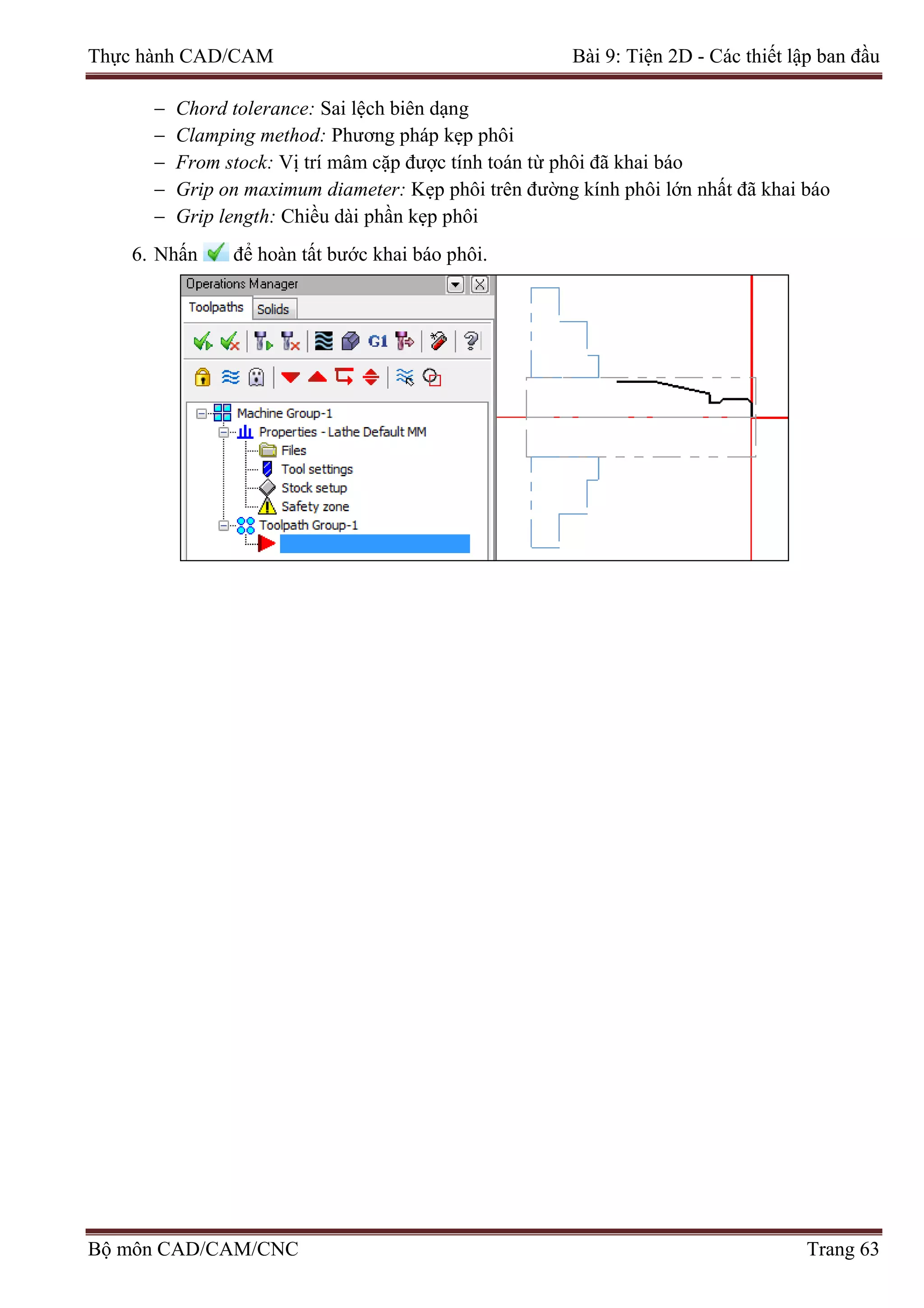 Thực hành CAD/CAM Bài 9: Tiện 2D - Các thiết lập ban đầu
− Chord tolerance: Sai lệch biên dạng
− Clamping method: Phương pháp kẹp phôi
− From stock: Vị trí mâm cặp được tính toán từ phôi đã khai báo
− Grip on maximum diameter: Kẹp phôi trên đường kính phôi lớn nhất đã khai báo
− Grip length: Chiều dài phần kẹp phôi
6. Nhấn để hoàn tất bước khai báo phôi.
Bộ môn CAD/CAM/CNC Trang 63
 