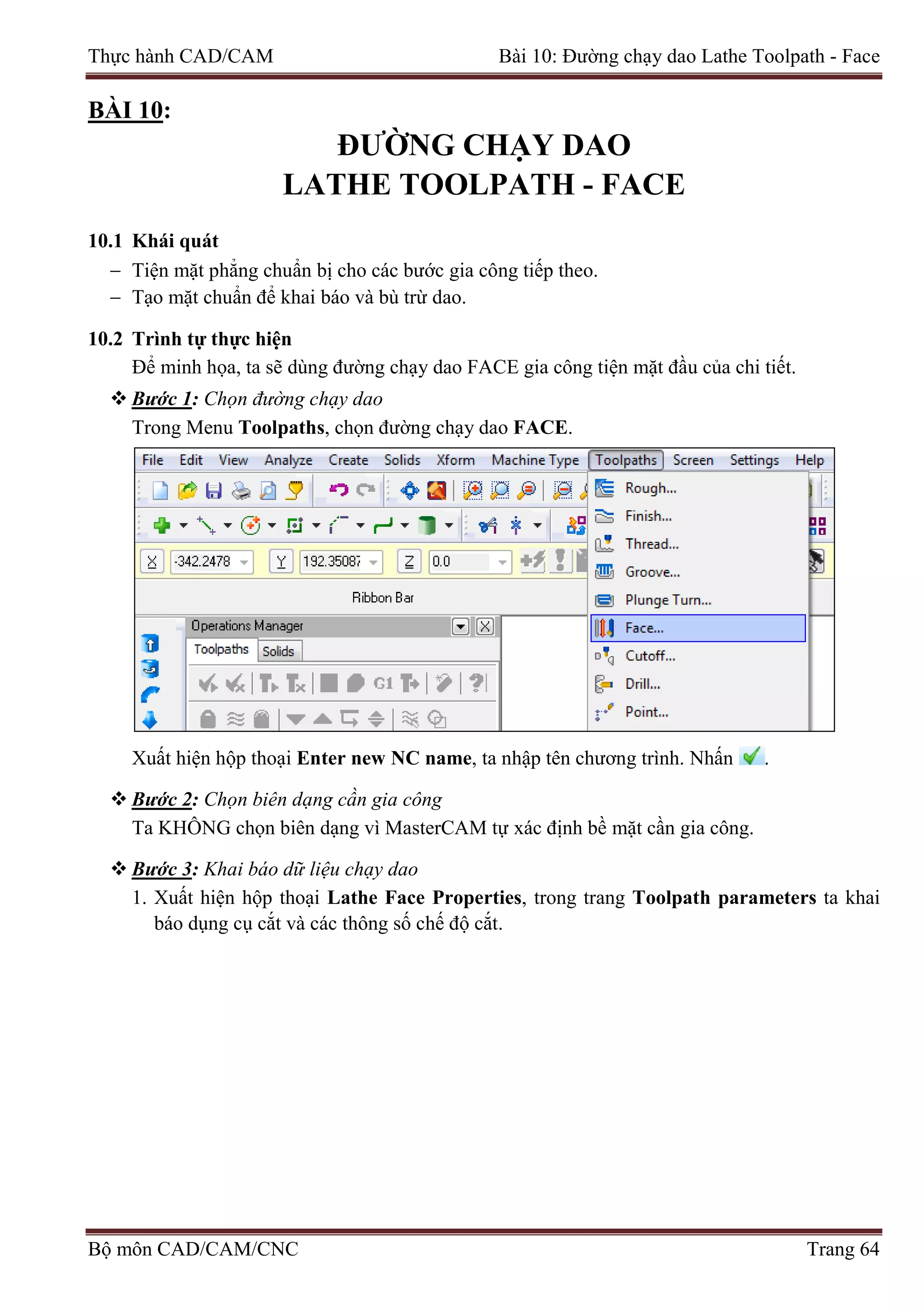 Thực hành CAD/CAM Bài 10: Đường chạy dao Lathe Toolpath - Face
BÀI 10:
ĐƯỜNG CHẠY DAO
LATHE TOOLPATH - FACE
10.1 Khái quát
− Tiện mặt phẳng chuẩn bị cho các bước gia công tiếp theo.
− Tạo mặt chuẩn để khai báo và bù trừ dao.
10.2 Trình tự thực hiện
Để minh họa, ta sẽ dùng đường chạy dao FACE gia công tiện mặt đầu của chi tiết.
 Bước 1: Chọn đường chạy dao
Trong Menu Toolpaths, chọn đường chạy dao FACE.
Xuất hiện hộp thoại Enter new NC name, ta nhập tên chương trình. Nhấn .
 Bước 2: Chọn biên dạng cần gia công
Ta KHÔNG chọn biên dạng vì MasterCAM tự xác định bề mặt cần gia công.
 Bước 3: Khai báo dữ liệu chạy dao
1. Xuất hiện hộp thoại Lathe Face Properties, trong trang Toolpath parameters ta khai
báo dụng cụ cắt và các thông số chế độ cắt.
Bộ môn CAD/CAM/CNC Trang 64
 