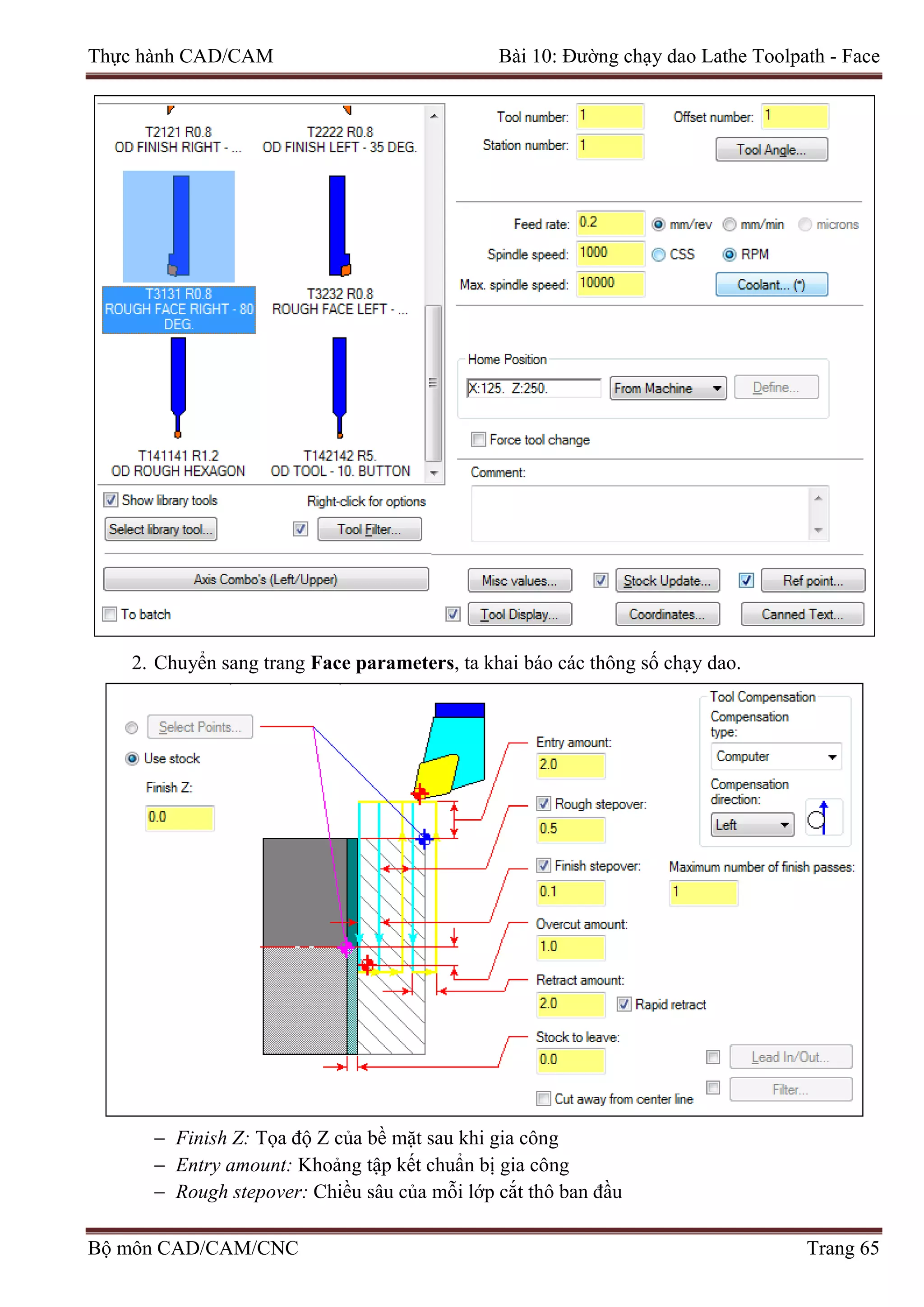 Thực hành CAD/CAM Bài 10: Đường chạy dao Lathe Toolpath - Face
2. Chuyển sang trang Face parameters, ta khai báo các thông số chạy dao.
− Finish Z: Tọa độ Z của bề mặt sau khi gia công
− Entry amount: Khoảng tập kết chuẩn bị gia công
− Rough stepover: Chiều sâu của mỗi lớp cắt thô ban đầu
Bộ môn CAD/CAM/CNC Trang 65
 