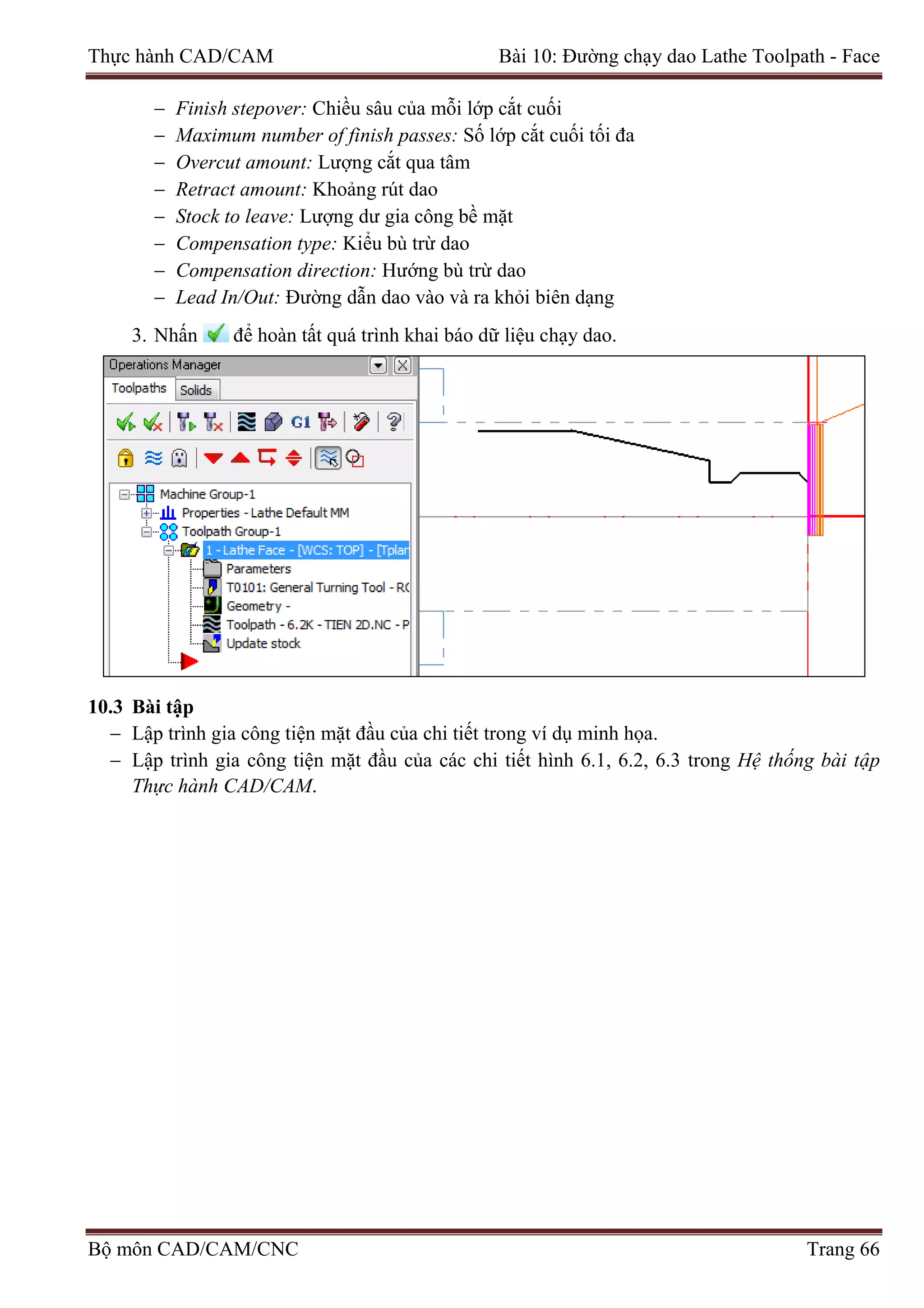 Thực hành CAD/CAM Bài 10: Đường chạy dao Lathe Toolpath - Face
− Finish stepover: Chiều sâu của mỗi lớp cắt cuối
− Maximum number of finish passes: Số lớp cắt cuối tối đa
− Overcut amount: Lượng cắt qua tâm
− Retract amount: Khoảng rút dao
− Stock to leave: Lượng dư gia công bề mặt
− Compensation type: Kiểu bù trừ dao
− Compensation direction: Hướng bù trừ dao
− Lead In/Out: Đường dẫn dao vào và ra khỏi biên dạng
3. Nhấn để hoàn tất quá trình khai báo dữ liệu chạy dao.
10.3 Bài tập
− Lập trình gia công tiện mặt đầu của chi tiết trong ví dụ minh họa.
− Lập trình gia công tiện mặt đầu của các chi tiết hình 6.1, 6.2, 6.3 trong Hệ thống bài tập
Thực hành CAD/CAM.
Bộ môn CAD/CAM/CNC Trang 66
 