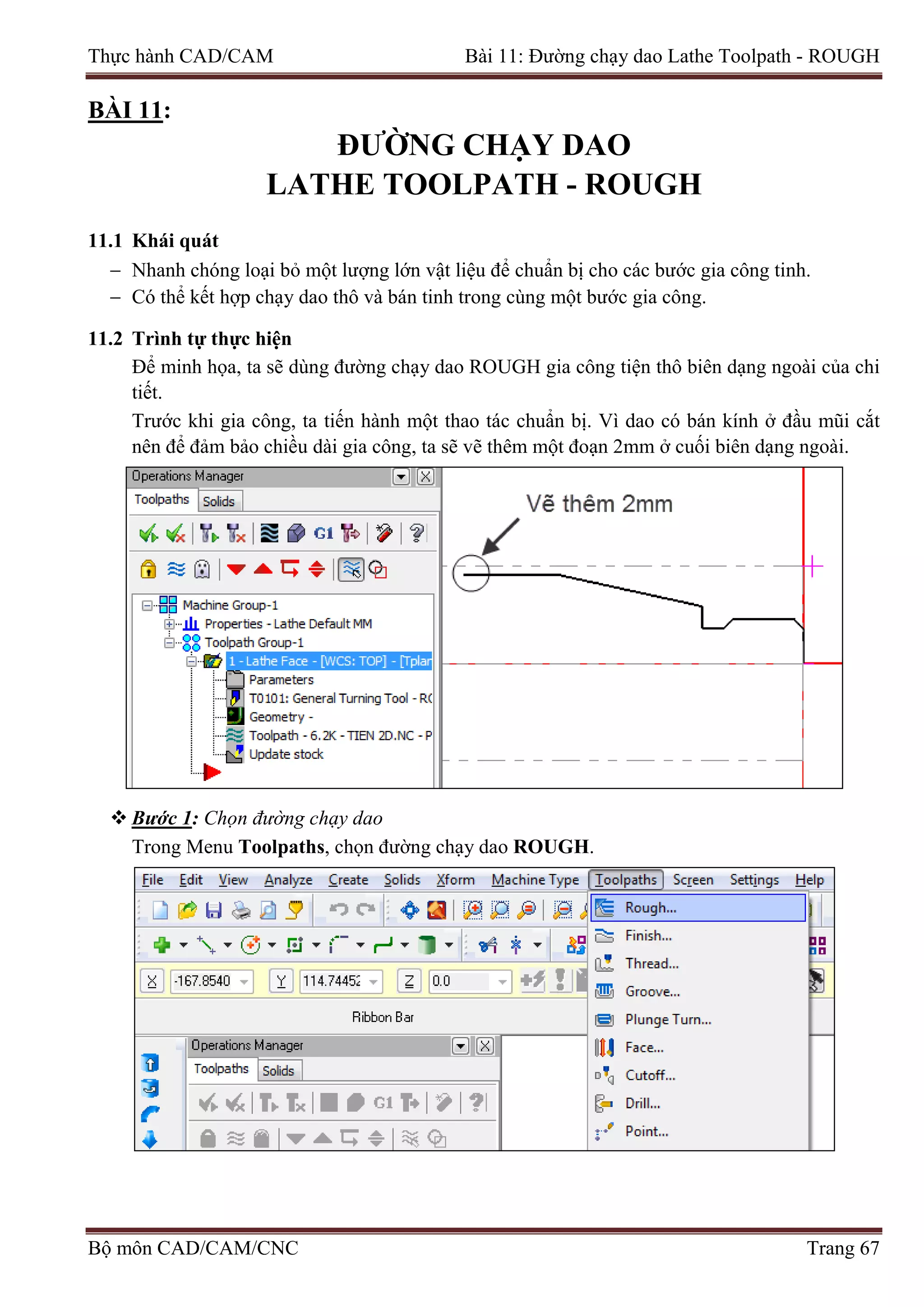 Thực hành CAD/CAM Bài 11: Đường chạy dao Lathe Toolpath - ROUGH
BÀI 11:
ĐƯỜNG CHẠY DAO
LATHE TOOLPATH - ROUGH
11.1 Khái quát
− Nhanh chóng loại bỏ một lượng lớn vật liệu để chuẩn bị cho các bước gia công tinh.
− Có thể kết hợp chạy dao thô và bán tinh trong cùng một bước gia công.
11.2 Trình tự thực hiện
Để minh họa, ta sẽ dùng đường chạy dao ROUGH gia công tiện thô biên dạng ngoài của chi
tiết.
Trước khi gia công, ta tiến hành một thao tác chuẩn bị. Vì dao có bán kính ở đầu mũi cắt
nên để đảm bảo chiều dài gia công, ta sẽ vẽ thêm một đoạn 2mm ở cuối biên dạng ngoài.
 Bước 1: Chọn đường chạy dao
Trong Menu Toolpaths, chọn đường chạy dao ROUGH.
Bộ môn CAD/CAM/CNC Trang 67
 