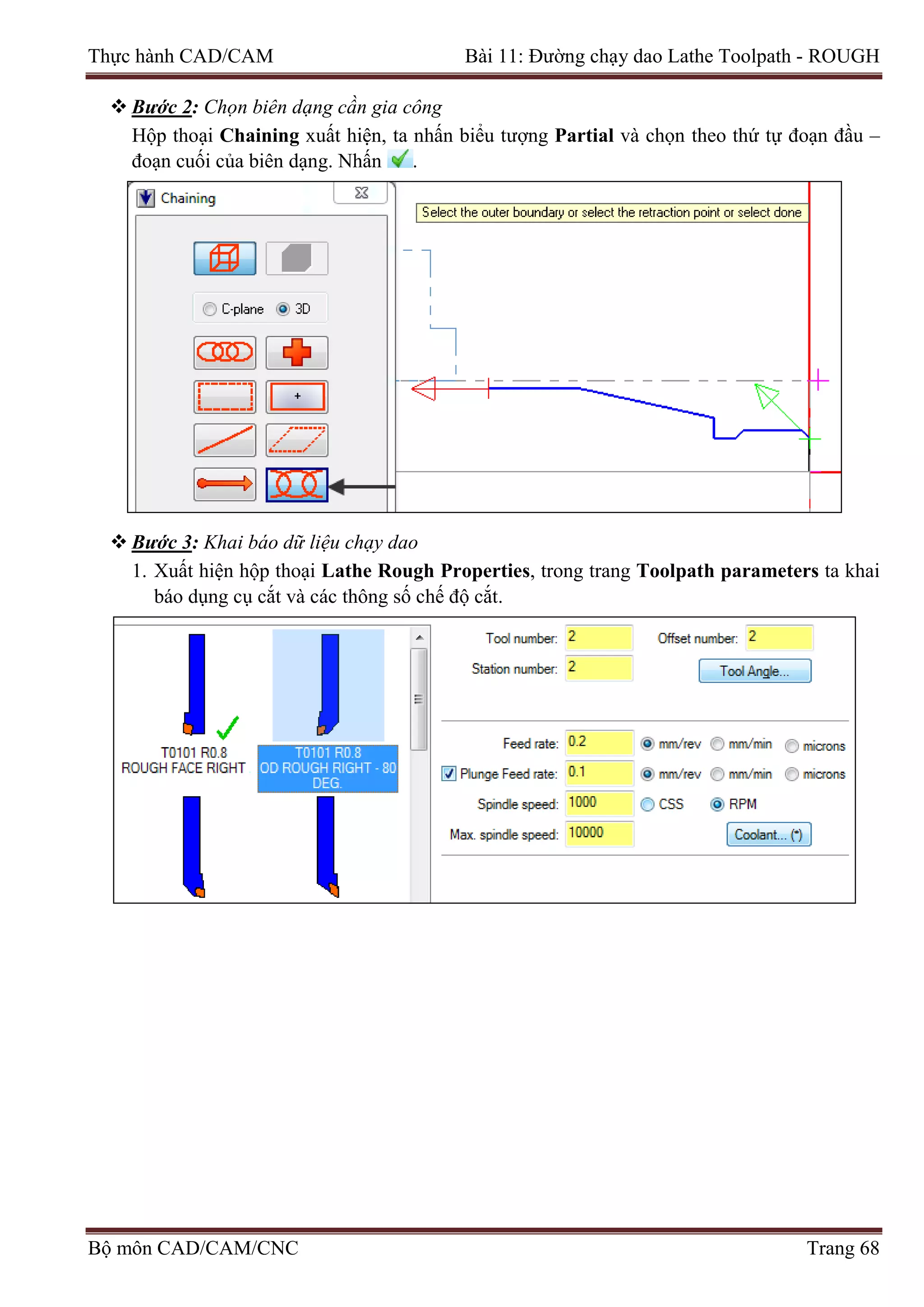 Thực hành CAD/CAM Bài 11: Đường chạy dao Lathe Toolpath - ROUGH
 Bước 2: Chọn biên dạng cần gia công
Hộp thoại Chaining xuất hiện, ta nhấn biểu tượng Partial và chọn theo thứ tự đoạn đầu –
đoạn cuối của biên dạng. Nhấn .
 Bước 3: Khai báo dữ liệu chạy dao
1. Xuất hiện hộp thoại Lathe Rough Properties, trong trang Toolpath parameters ta khai
báo dụng cụ cắt và các thông số chế độ cắt.
Bộ môn CAD/CAM/CNC Trang 68
 
