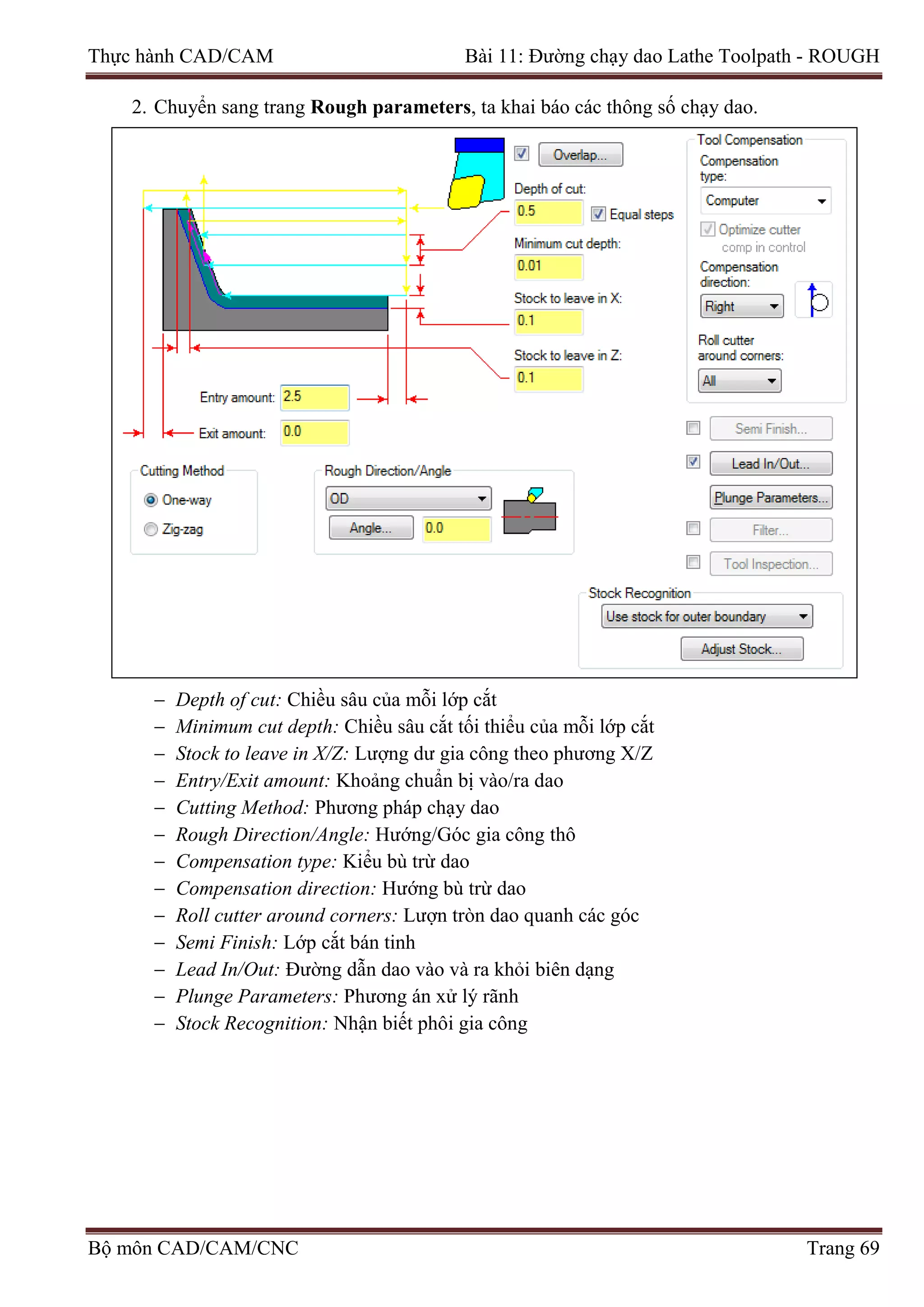 Thực hành CAD/CAM Bài 11: Đường chạy dao Lathe Toolpath - ROUGH
2. Chuyển sang trang Rough parameters, ta khai báo các thông số chạy dao.
− Depth of cut: Chiều sâu của mỗi lớp cắt
− Minimum cut depth: Chiều sâu cắt tối thiểu của mỗi lớp cắt
− Stock to leave in X/Z: Lượng dư gia công theo phương X/Z
− Entry/Exit amount: Khoảng chuẩn bị vào/ra dao
− Cutting Method: Phương pháp chạy dao
− Rough Direction/Angle: Hướng/Góc gia công thô
− Compensation type: Kiểu bù trừ dao
− Compensation direction: Hướng bù trừ dao
− Roll cutter around corners: Lượn tròn dao quanh các góc
− Semi Finish: Lớp cắt bán tinh
− Lead In/Out: Đường dẫn dao vào và ra khỏi biên dạng
− Plunge Parameters: Phương án xử lý rãnh
− Stock Recognition: Nhận biết phôi gia công
Bộ môn CAD/CAM/CNC Trang 69
 