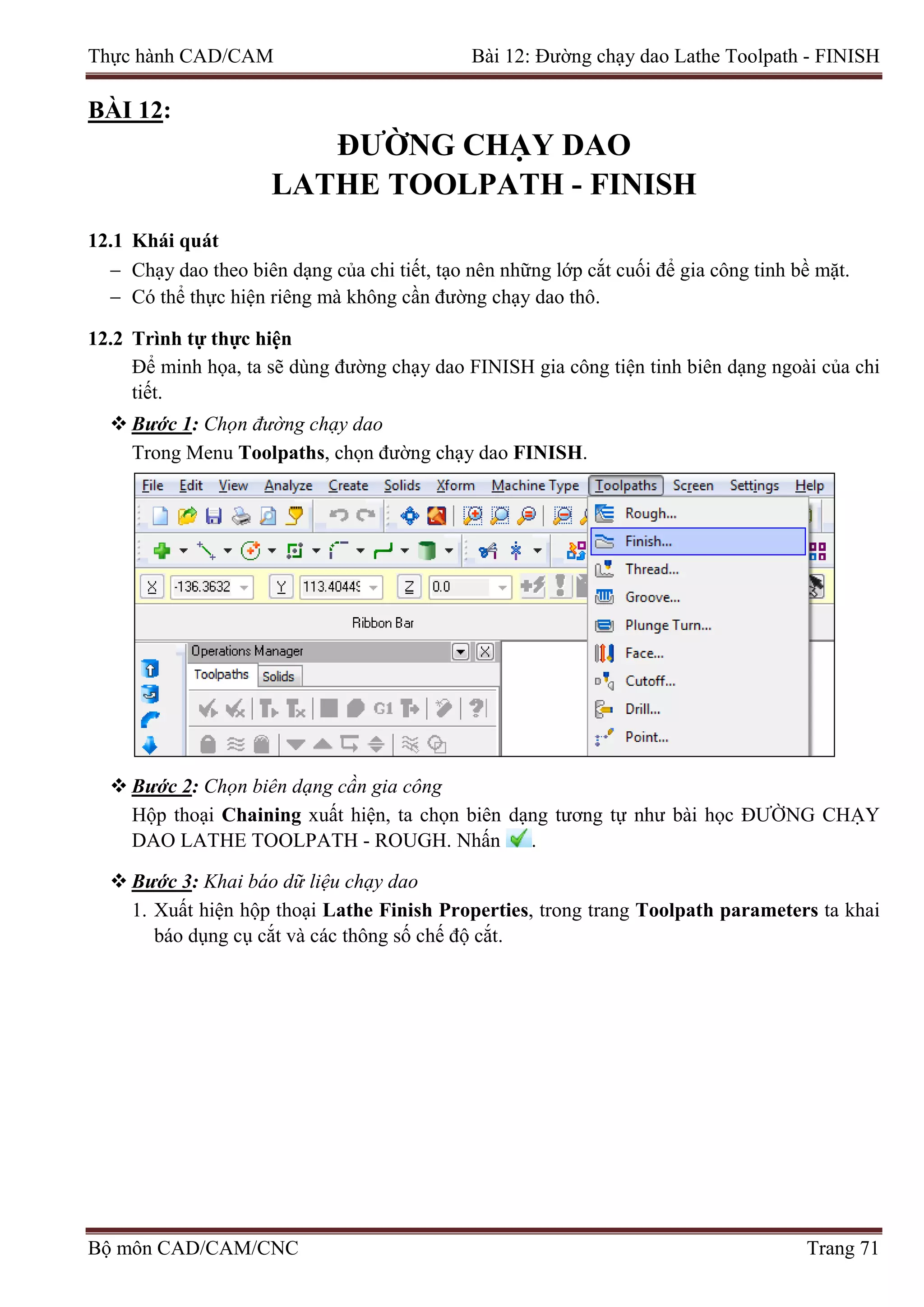 Thực hành CAD/CAM Bài 12: Đường chạy dao Lathe Toolpath - FINISH
BÀI 12:
ĐƯỜNG CHẠY DAO
LATHE TOOLPATH - FINISH
12.1 Khái quát
− Chạy dao theo biên dạng của chi tiết, tạo nên những lớp cắt cuối để gia công tinh bề mặt.
− Có thể thực hiện riêng mà không cần đường chạy dao thô.
12.2 Trình tự thực hiện
Để minh họa, ta sẽ dùng đường chạy dao FINISH gia công tiện tinh biên dạng ngoài của chi
tiết.
 Bước 1: Chọn đường chạy dao
Trong Menu Toolpaths, chọn đường chạy dao FINISH.
 Bước 2: Chọn biên dạng cần gia công
Hộp thoại Chaining xuất hiện, ta chọn biên dạng tương tự như bài học ĐƯỜNG CHẠY
DAO LATHE TOOLPATH - ROUGH. Nhấn .
 Bước 3: Khai báo dữ liệu chạy dao
1. Xuất hiện hộp thoại Lathe Finish Properties, trong trang Toolpath parameters ta khai
báo dụng cụ cắt và các thông số chế độ cắt.
Bộ môn CAD/CAM/CNC Trang 71
 