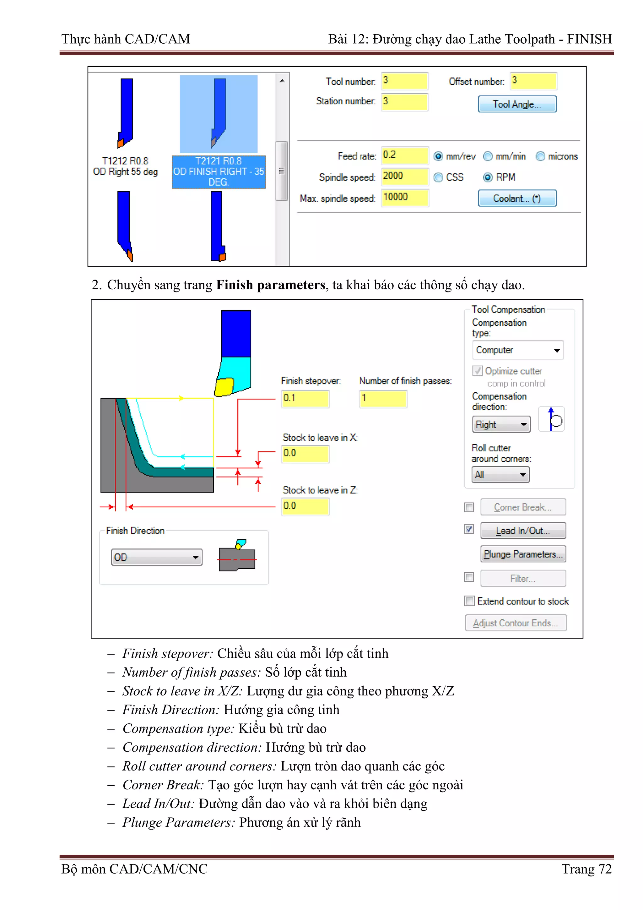 Thực hành CAD/CAM Bài 12: Đường chạy dao Lathe Toolpath - FINISH
2. Chuyển sang trang Finish parameters, ta khai báo các thông số chạy dao.
− Finish stepover: Chiều sâu của mỗi lớp cắt tinh
− Number of finish passes: Số lớp cắt tinh
− Stock to leave in X/Z: Lượng dư gia công theo phương X/Z
− Finish Direction: Hướng gia công tinh
− Compensation type: Kiểu bù trừ dao
− Compensation direction: Hướng bù trừ dao
− Roll cutter around corners: Lượn tròn dao quanh các góc
− Corner Break: Tạo góc lượn hay cạnh vát trên các góc ngoài
− Lead In/Out: Đường dẫn dao vào và ra khỏi biên dạng
− Plunge Parameters: Phương án xử lý rãnh
Bộ môn CAD/CAM/CNC Trang 72
 