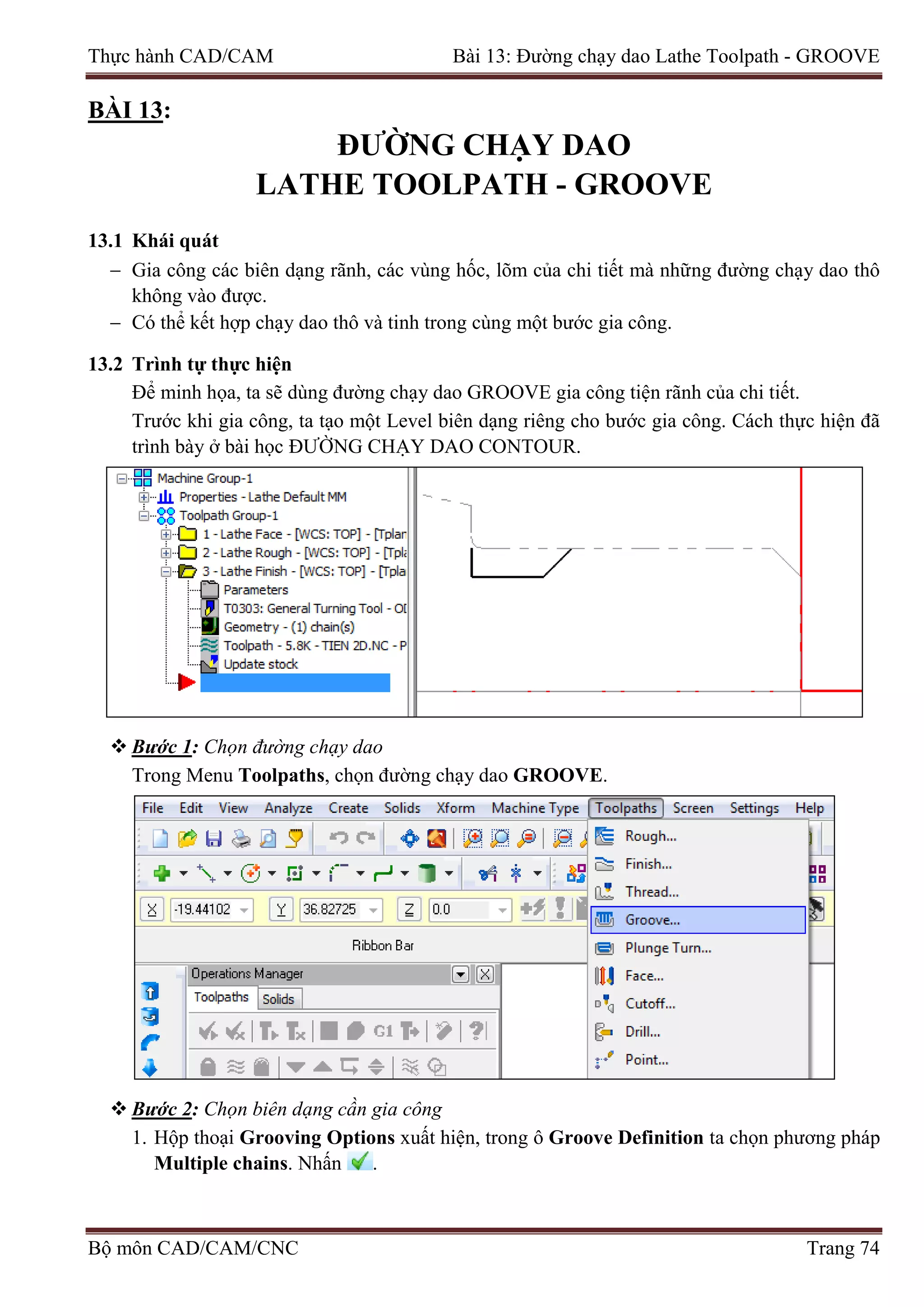 Thực hành CAD/CAM Bài 13: Đường chạy dao Lathe Toolpath - GROOVE
BÀI 13:
ĐƯỜNG CHẠY DAO
LATHE TOOLPATH - GROOVE
13.1 Khái quát
− Gia công các biên dạng rãnh, các vùng hốc, lõm của chi tiết mà những đường chạy dao thô
không vào được.
− Có thể kết hợp chạy dao thô và tinh trong cùng một bước gia công.
13.2 Trình tự thực hiện
Để minh họa, ta sẽ dùng đường chạy dao GROOVE gia công tiện rãnh của chi tiết.
Trước khi gia công, ta tạo một Level biên dạng riêng cho bước gia công. Cách thực hiện đã
trình bày ở bài học ĐƯỜNG CHẠY DAO CONTOUR.
 Bước 1: Chọn đường chạy dao
Trong Menu Toolpaths, chọn đường chạy dao GROOVE.
 Bước 2: Chọn biên dạng cần gia công
1. Hộp thoại Grooving Options xuất hiện, trong ô Groove Definition ta chọn phương pháp
Multiple chains. Nhấn .
Bộ môn CAD/CAM/CNC Trang 74
 