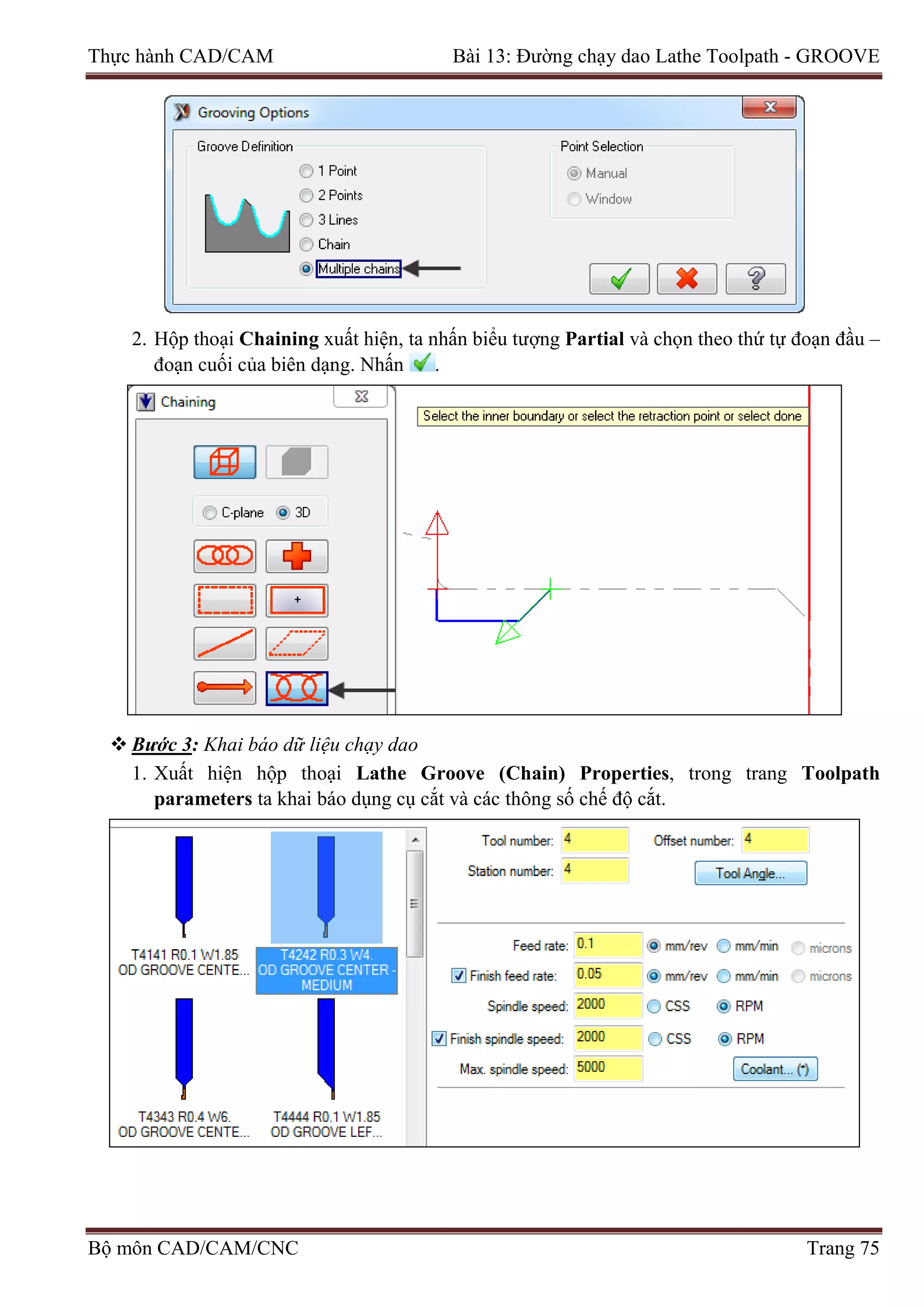 Thực hành CAD/CAM Bài 13: Đường chạy dao Lathe Toolpath - GROOVE
2. Hộp thoại Chaining xuất hiện, ta nhấn biểu tượng Partial và chọn theo thứ tự đoạn đầu –
đoạn cuối của biên dạng. Nhấn .
 Bước 3: Khai báo dữ liệu chạy dao
1. Xuất hiện hộp thoại Lathe Groove (Chain) Properties, trong trang Toolpath
parameters ta khai báo dụng cụ cắt và các thông số chế độ cắt.
Bộ môn CAD/CAM/CNC Trang 75
 