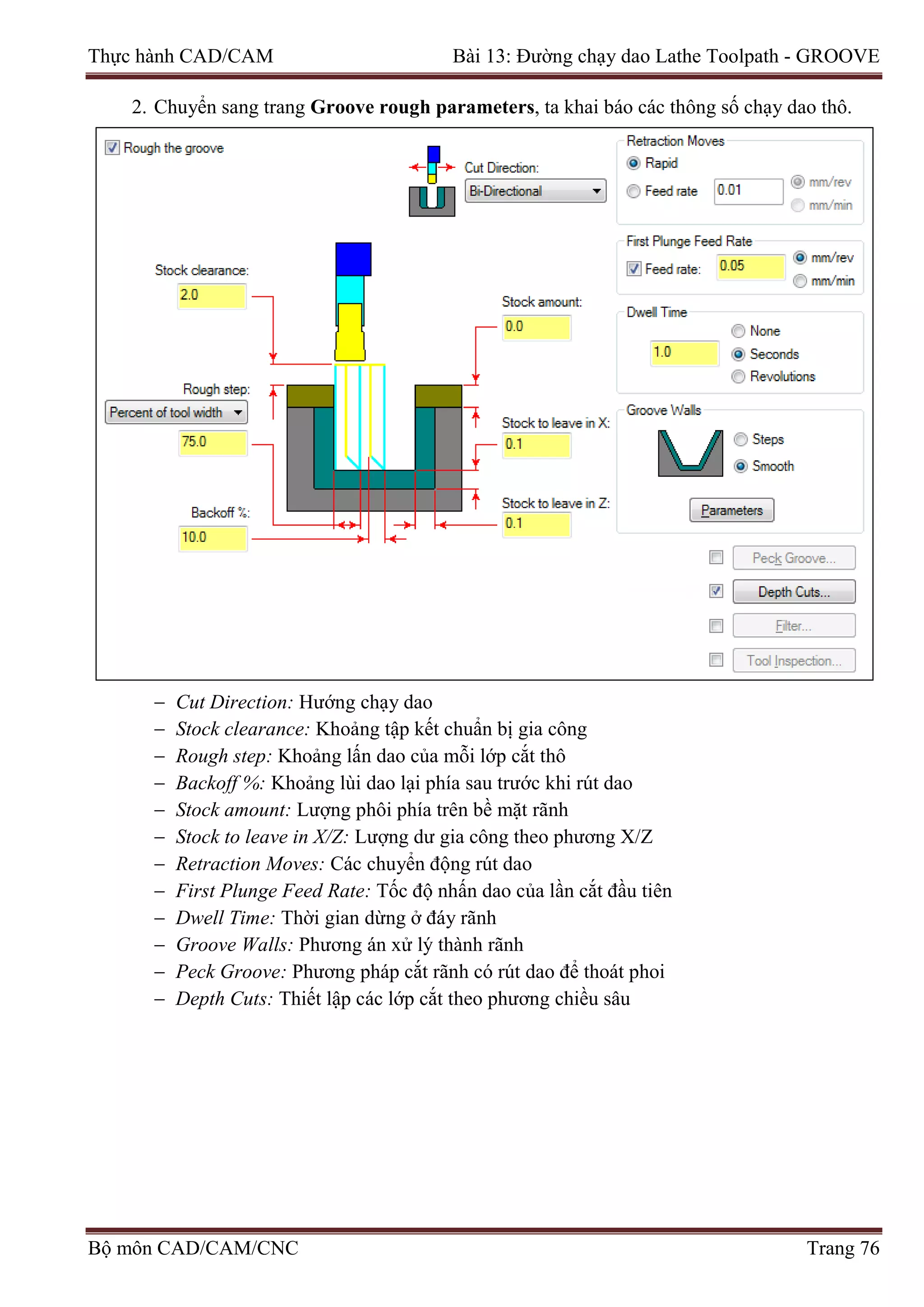 Thực hành CAD/CAM Bài 13: Đường chạy dao Lathe Toolpath - GROOVE
2. Chuyển sang trang Groove rough parameters, ta khai báo các thông số chạy dao thô.
− Cut Direction: Hướng chạy dao
− Stock clearance: Khoảng tập kết chuẩn bị gia công
− Rough step: Khoảng lấn dao của mỗi lớp cắt thô
− Backoff %: Khoảng lùi dao lại phía sau trước khi rút dao
− Stock amount: Lượng phôi phía trên bề mặt rãnh
− Stock to leave in X/Z: Lượng dư gia công theo phương X/Z
− Retraction Moves: Các chuyển động rút dao
− First Plunge Feed Rate: Tốc độ nhấn dao của lần cắt đầu tiên
− Dwell Time: Thời gian dừng ở đáy rãnh
− Groove Walls: Phương án xử lý thành rãnh
− Peck Groove: Phương pháp cắt rãnh có rút dao để thoát phoi
− Depth Cuts: Thiết lập các lớp cắt theo phương chiều sâu
Bộ môn CAD/CAM/CNC Trang 76
 