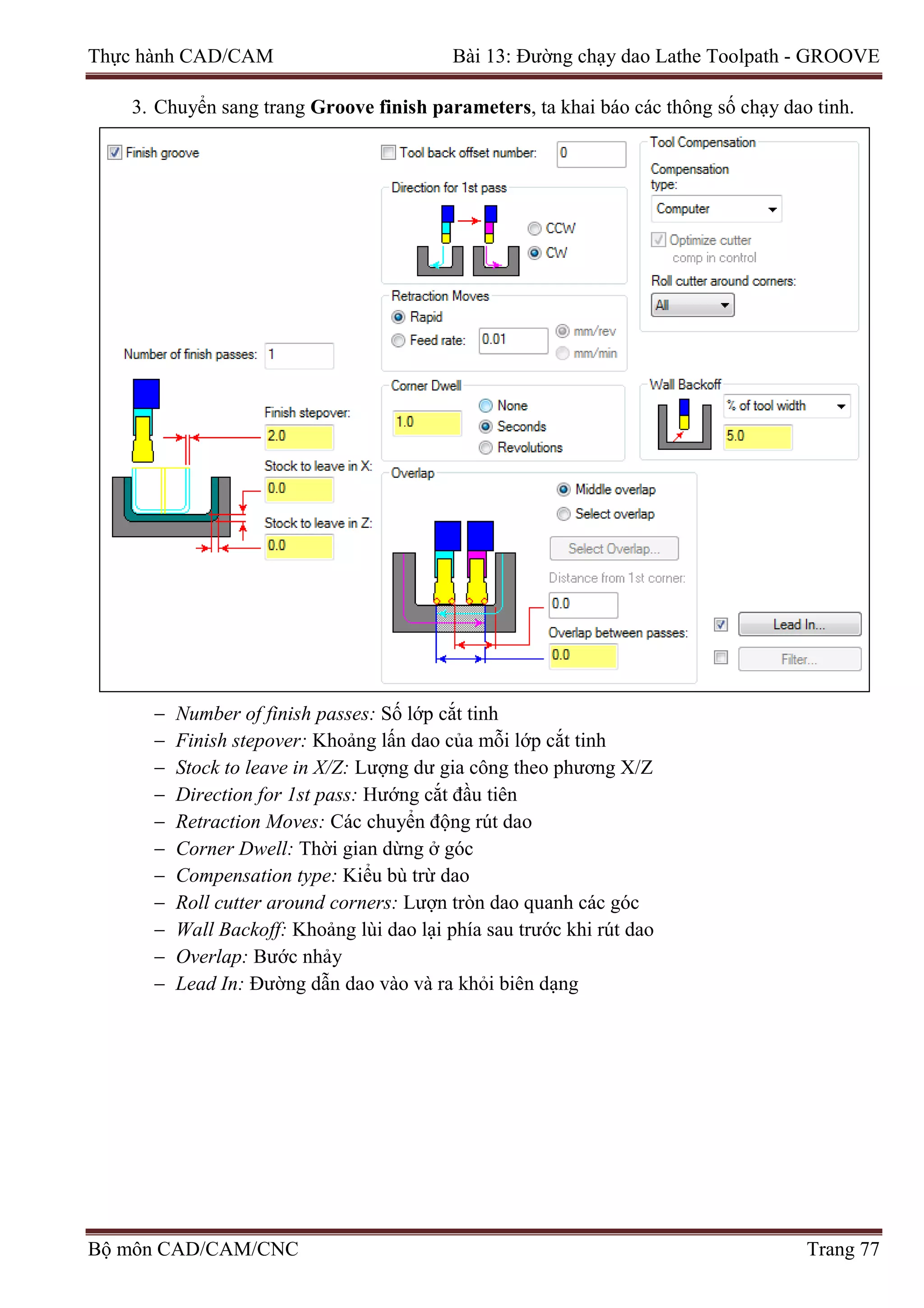 Thực hành CAD/CAM Bài 13: Đường chạy dao Lathe Toolpath - GROOVE
3. Chuyển sang trang Groove finish parameters, ta khai báo các thông số chạy dao tinh.
− Number of finish passes: Số lớp cắt tinh
− Finish stepover: Khoảng lấn dao của mỗi lớp cắt tinh
− Stock to leave in X/Z: Lượng dư gia công theo phương X/Z
− Direction for 1st pass: Hướng cắt đầu tiên
− Retraction Moves: Các chuyển động rút dao
− Corner Dwell: Thời gian dừng ở góc
− Compensation type: Kiểu bù trừ dao
− Roll cutter around corners: Lượn tròn dao quanh các góc
− Wall Backoff: Khoảng lùi dao lại phía sau trước khi rút dao
− Overlap: Bước nhảy
− Lead In: Đường dẫn dao vào và ra khỏi biên dạng
Bộ môn CAD/CAM/CNC Trang 77
 
