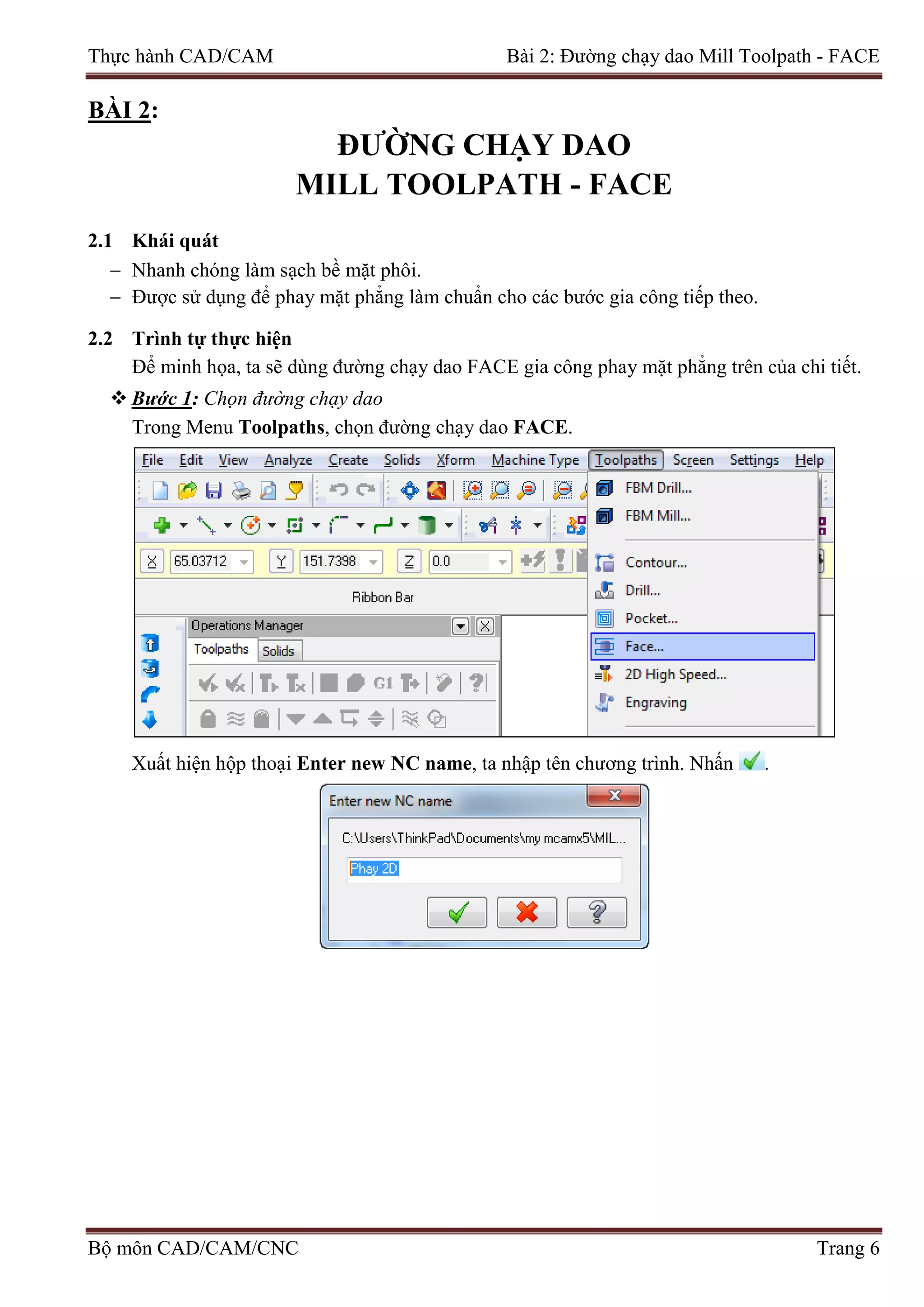 Thực hành CAD/CAM Bài 2: Đường chạy dao Mill Toolpath - FACE
BÀI 2:
ĐƯỜNG CHẠY DAO
MILL TOOLPATH - FACE
2.1 Khái quát
− Nhanh chóng làm sạch bề mặt phôi.
− Được sử dụng để phay mặt phẳng làm chuẩn cho các bước gia công tiếp theo.
2.2 Trình tự thực hiện
Để minh họa, ta sẽ dùng đường chạy dao FACE gia công phay mặt phẳng trên của chi tiết.
 Bước 1: Chọn đường chạy dao
Trong Menu Toolpaths, chọn đường chạy dao FACE.
Xuất hiện hộp thoại Enter new NC name, ta nhập tên chương trình. Nhấn .
Bộ môn CAD/CAM/CNC Trang 6
 