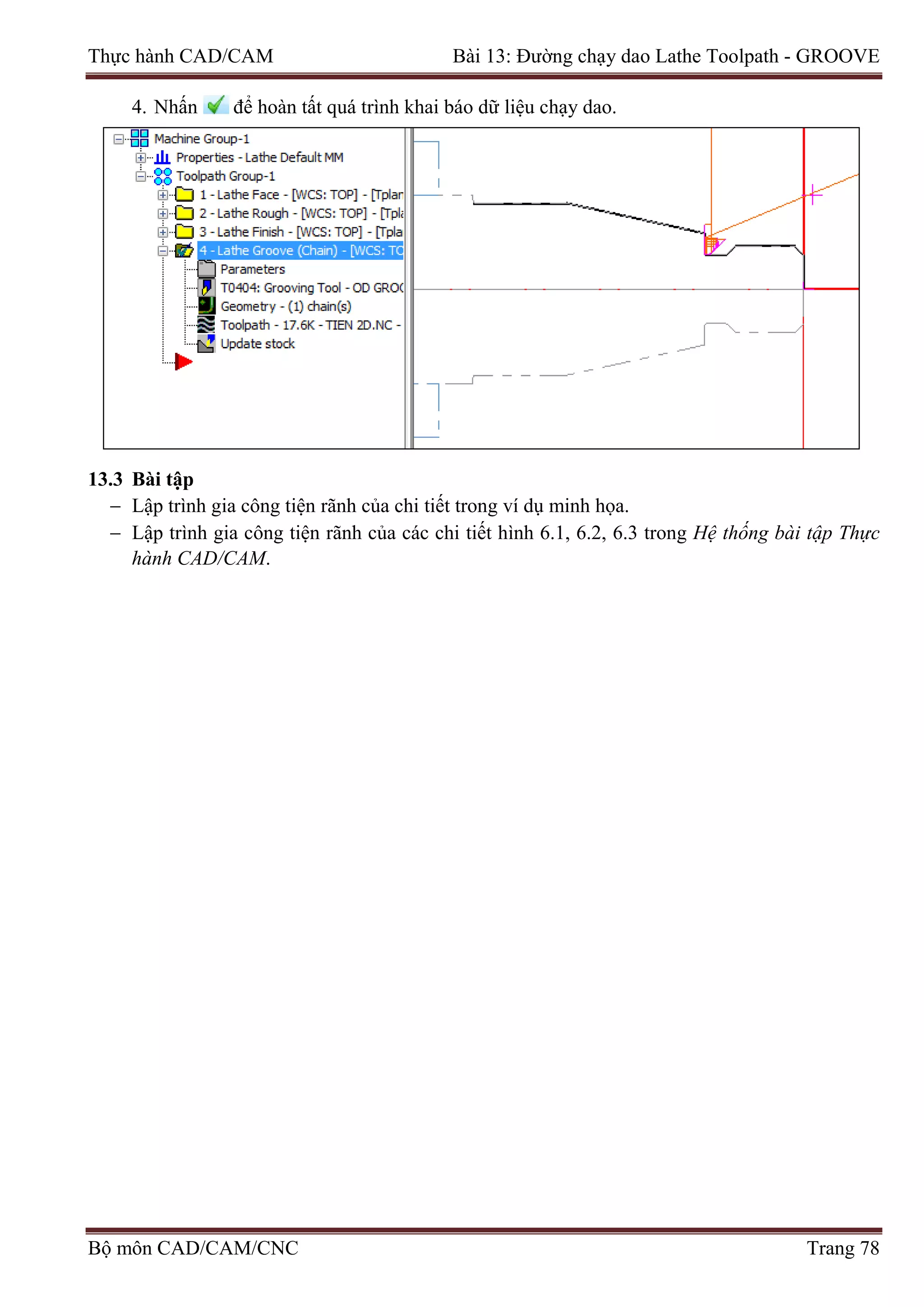 Thực hành CAD/CAM Bài 13: Đường chạy dao Lathe Toolpath - GROOVE
4. Nhấn để hoàn tất quá trình khai báo dữ liệu chạy dao.
13.3 Bài tập
− Lập trình gia công tiện rãnh của chi tiết trong ví dụ minh họa.
− Lập trình gia công tiện rãnh của các chi tiết hình 6.1, 6.2, 6.3 trong Hệ thống bài tập Thực
hành CAD/CAM.
Bộ môn CAD/CAM/CNC Trang 78
 