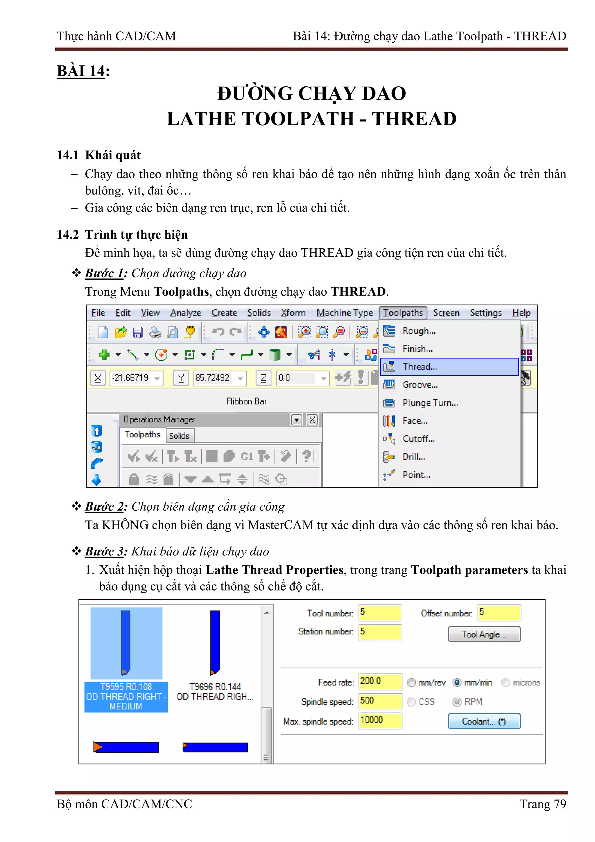 Thực hành CAD/CAM Bài 14: Đường chạy dao Lathe Toolpath - THREAD
BÀI 14:
ĐƯỜNG CHẠY DAO
LATHE TOOLPATH - THREAD
14.1 Khái quát
− Chạy dao theo những thông số ren khai báo để tạo nên những hình dạng xoắn ốc trên thân
bulông, vít, đai ốc…
− Gia công các biên dạng ren trục, ren lỗ của chi tiết.
14.2 Trình tự thực hiện
Để minh họa, ta sẽ dùng đường chạy dao THREAD gia công tiện ren của chi tiết.
 Bước 1: Chọn đường chạy dao
Trong Menu Toolpaths, chọn đường chạy dao THREAD.
 Bước 2: Chọn biên dạng cần gia công
Ta KHÔNG chọn biên dạng vì MasterCAM tự xác định dựa vào các thông số ren khai báo.
 Bước 3: Khai báo dữ liệu chạy dao
1. Xuất hiện hộp thoại Lathe Thread Properties, trong trang Toolpath parameters ta khai
báo dụng cụ cắt và các thông số chế độ cắt.
Bộ môn CAD/CAM/CNC Trang 79
 