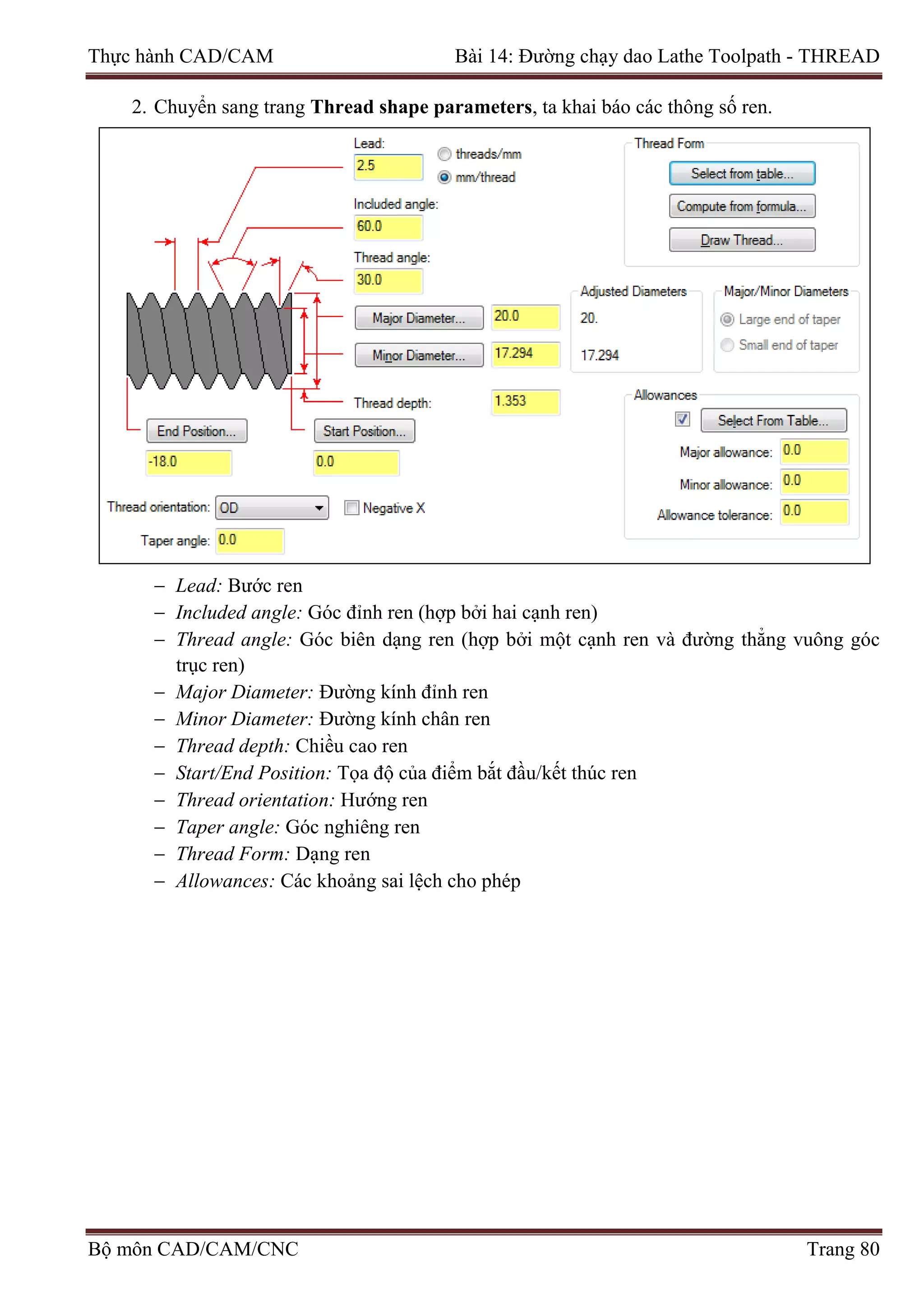 Thực hành CAD/CAM Bài 14: Đường chạy dao Lathe Toolpath - THREAD
2. Chuyển sang trang Thread shape parameters, ta khai báo các thông số ren.
− Lead: Bước ren
− Included angle: Góc đỉnh ren (hợp bởi hai cạnh ren)
− Thread angle: Góc biên dạng ren (hợp bởi một cạnh ren và đường thẳng vuông góc
trục ren)
− Major Diameter: Đường kính đỉnh ren
− Minor Diameter: Đường kính chân ren
− Thread depth: Chiều cao ren
− Start/End Position: Tọa độ của điểm bắt đầu/kết thúc ren
− Thread orientation: Hướng ren
− Taper angle: Góc nghiêng ren
− Thread Form: Dạng ren
− Allowances: Các khoảng sai lệch cho phép
Bộ môn CAD/CAM/CNC Trang 80
 