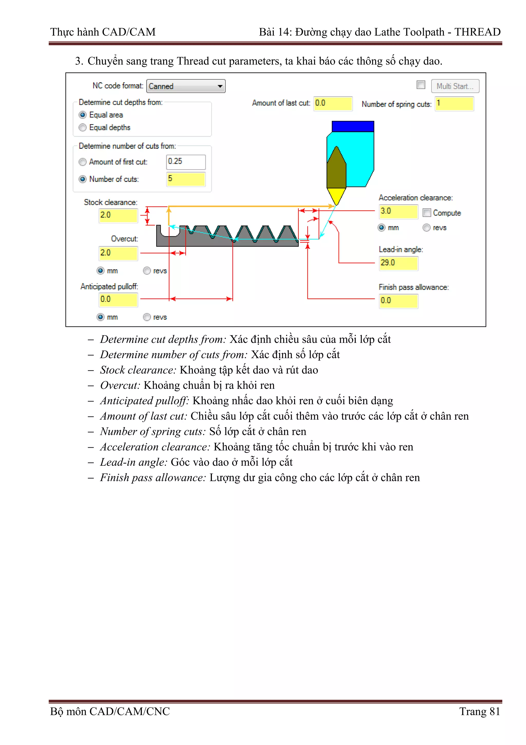 Thực hành CAD/CAM Bài 14: Đường chạy dao Lathe Toolpath - THREAD
3. Chuyển sang trang Thread cut parameters, ta khai báo các thông số chạy dao.
− Determine cut depths from: Xác định chiều sâu của mỗi lớp cắt
− Determine number of cuts from: Xác định số lớp cắt
− Stock clearance: Khoảng tập kết dao và rút dao
− Overcut: Khoảng chuẩn bị ra khỏi ren
− Anticipated pulloff: Khoảng nhấc dao khỏi ren ở cuối biên dạng
− Amount of last cut: Chiều sâu lớp cắt cuối thêm vào trước các lớp cắt ở chân ren
− Number of spring cuts: Số lớp cắt ở chân ren
− Acceleration clearance: Khoảng tăng tốc chuẩn bị trước khi vào ren
− Lead-in angle: Góc vào dao ở mỗi lớp cắt
− Finish pass allowance: Lượng dư gia công cho các lớp cắt ở chân ren
Bộ môn CAD/CAM/CNC Trang 81
 