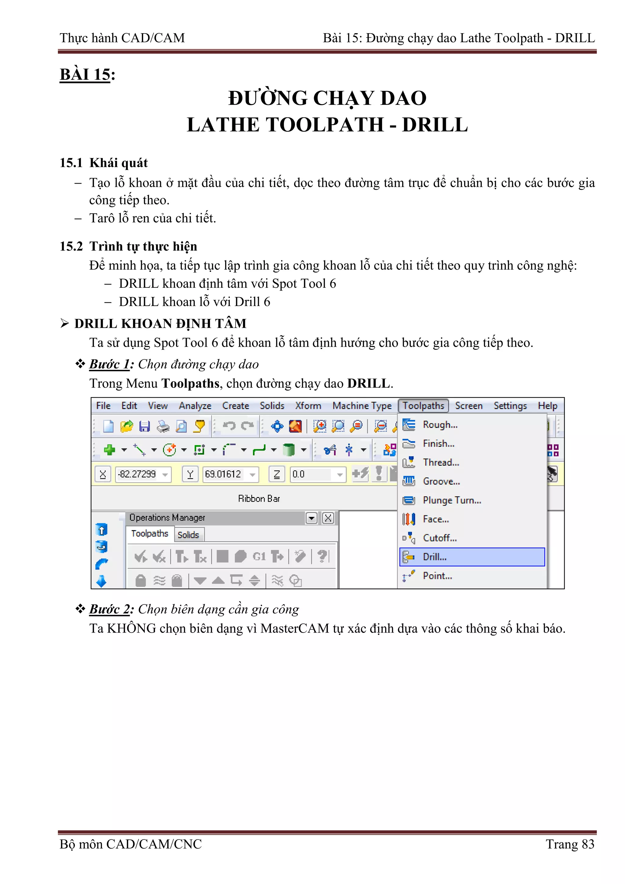Thực hành CAD/CAM Bài 15: Đường chạy dao Lathe Toolpath - DRILL
BÀI 15:
ĐƯỜNG CHẠY DAO
LATHE TOOLPATH - DRILL
15.1 Khái quát
− Tạo lỗ khoan ở mặt đầu của chi tiết, dọc theo đường tâm trục để chuẩn bị cho các bước gia
công tiếp theo.
− Tarô lỗ ren của chi tiết.
15.2 Trình tự thực hiện
Để minh họa, ta tiếp tục lập trình gia công khoan lỗ của chi tiết theo quy trình công nghệ:
− DRILL khoan định tâm với Spot Tool 6
− DRILL khoan lỗ với Drill 6
 DRILL KHOAN ĐỊNH TÂM
Ta sử dụng Spot Tool 6 để khoan lỗ tâm định hướng cho bước gia công tiếp theo.
 Bước 1: Chọn đường chạy dao
Trong Menu Toolpaths, chọn đường chạy dao DRILL.
 Bước 2: Chọn biên dạng cần gia công
Ta KHÔNG chọn biên dạng vì MasterCAM tự xác định dựa vào các thông số khai báo.
Bộ môn CAD/CAM/CNC Trang 83
 