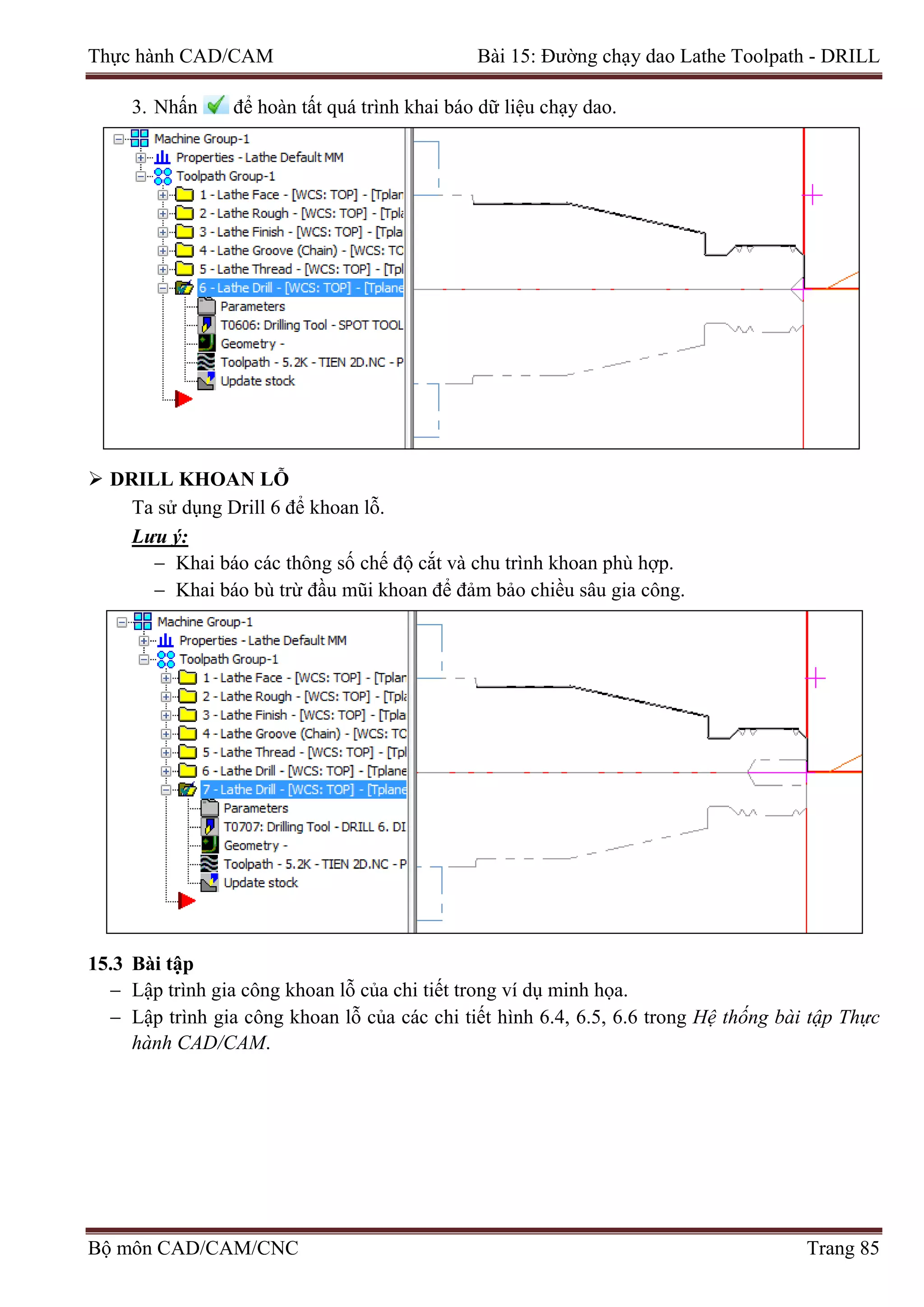 Thực hành CAD/CAM Bài 15: Đường chạy dao Lathe Toolpath - DRILL
3. Nhấn để hoàn tất quá trình khai báo dữ liệu chạy dao.
 DRILL KHOAN LỖ
Ta sử dụng Drill 6 để khoan lỗ.
Lưu ý:
− Khai báo các thông số chế độ cắt và chu trình khoan phù hợp.
− Khai báo bù trừ đầu mũi khoan để đảm bảo chiều sâu gia công.
15.3 Bài tập
− Lập trình gia công khoan lỗ của chi tiết trong ví dụ minh họa.
− Lập trình gia công khoan lỗ của các chi tiết hình 6.4, 6.5, 6.6 trong Hệ thống bài tập Thực
hành CAD/CAM.
Bộ môn CAD/CAM/CNC Trang 85
 