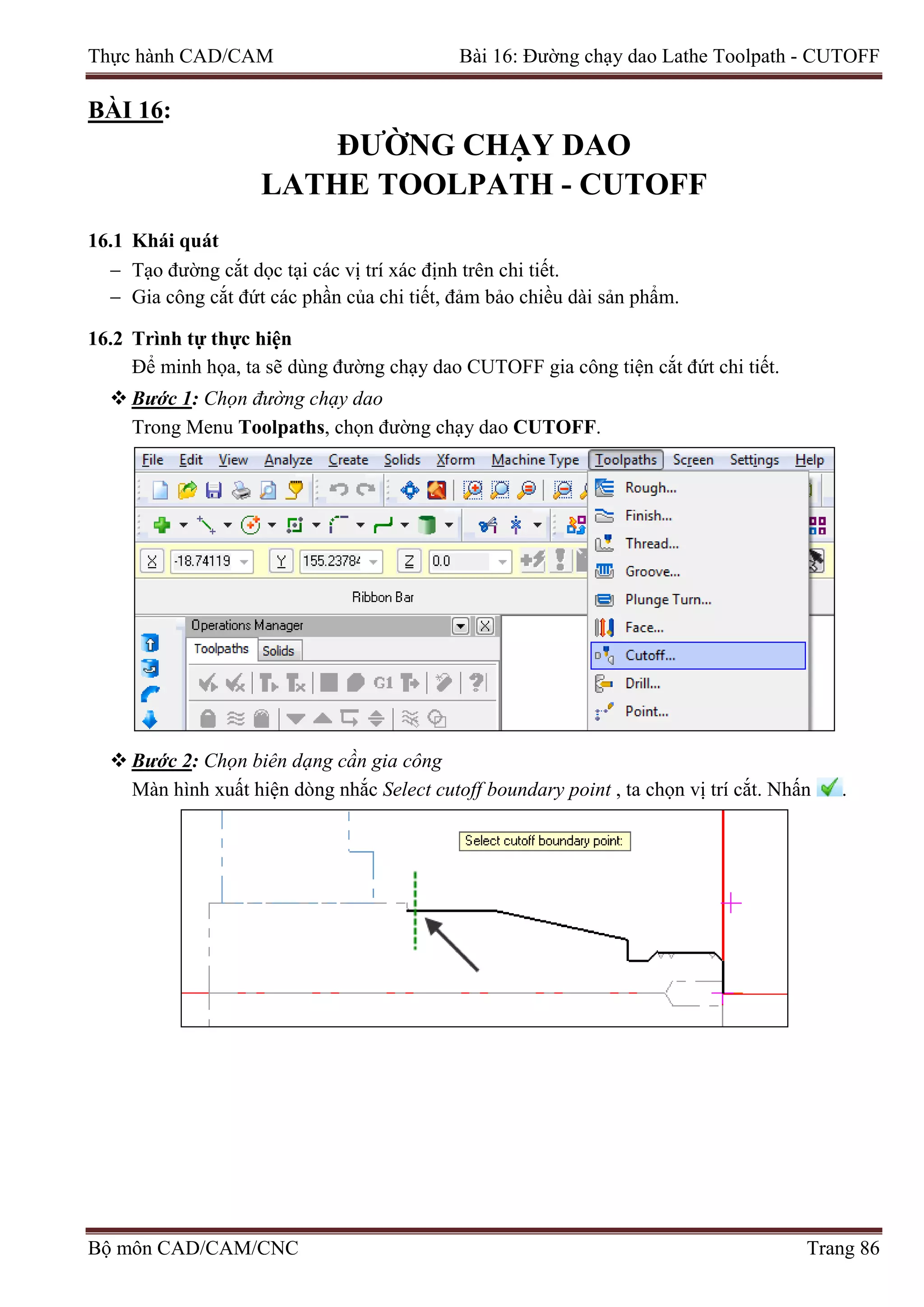 Thực hành CAD/CAM Bài 16: Đường chạy dao Lathe Toolpath - CUTOFF
BÀI 16:
ĐƯỜNG CHẠY DAO
LATHE TOOLPATH - CUTOFF
16.1 Khái quát
− Tạo đường cắt dọc tại các vị trí xác định trên chi tiết.
− Gia công cắt đứt các phần của chi tiết, đảm bảo chiều dài sản phẩm.
16.2 Trình tự thực hiện
Để minh họa, ta sẽ dùng đường chạy dao CUTOFF gia công tiện cắt đứt chi tiết.
 Bước 1: Chọn đường chạy dao
Trong Menu Toolpaths, chọn đường chạy dao CUTOFF.
 Bước 2: Chọn biên dạng cần gia công
Màn hình xuất hiện dòng nhắc Select cutoff boundary point , ta chọn vị trí cắt. Nhấn .
Bộ môn CAD/CAM/CNC Trang 86
 