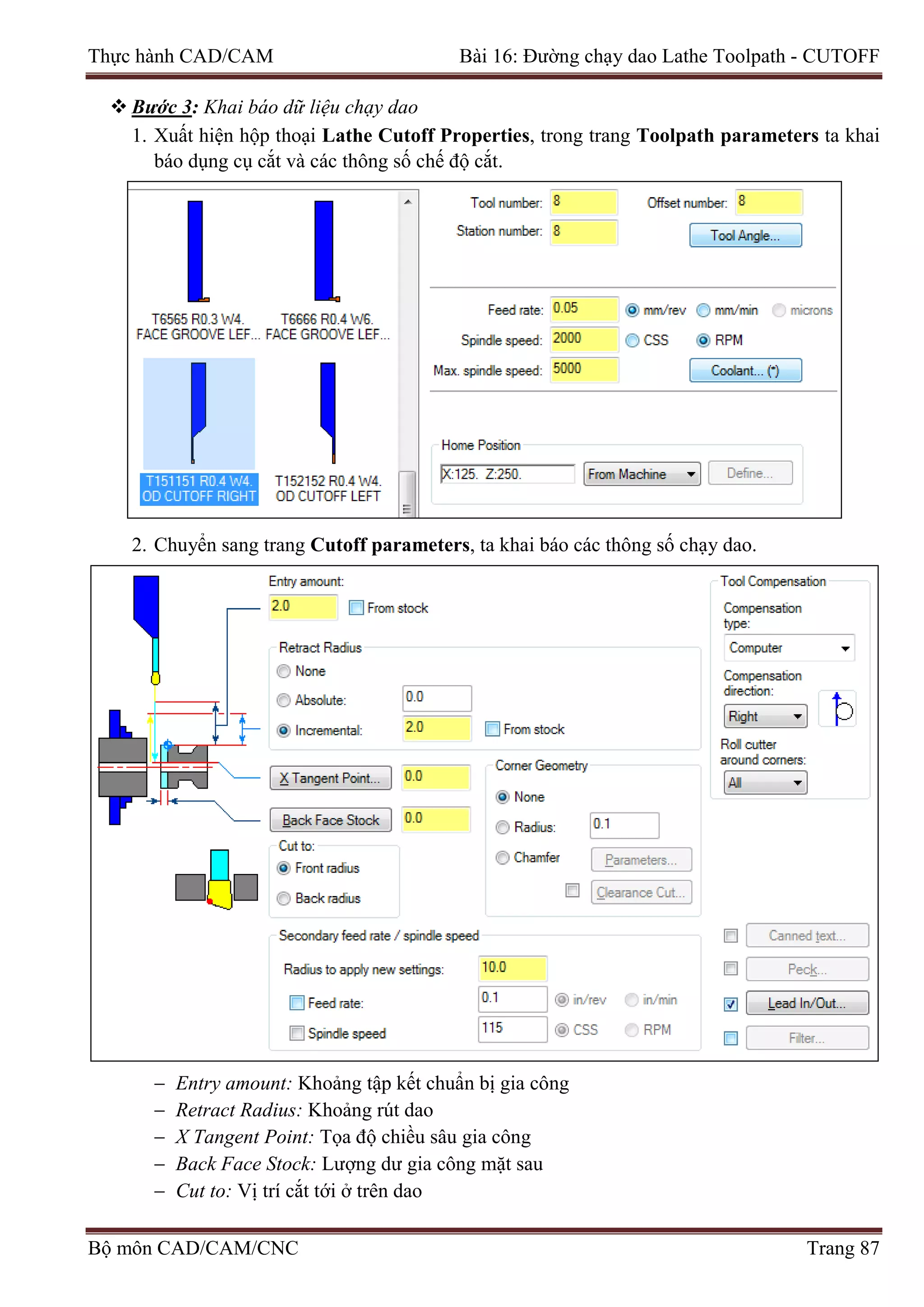 Thực hành CAD/CAM Bài 16: Đường chạy dao Lathe Toolpath - CUTOFF
 Bước 3: Khai báo dữ liệu chạy dao
1. Xuất hiện hộp thoại Lathe Cutoff Properties, trong trang Toolpath parameters ta khai
báo dụng cụ cắt và các thông số chế độ cắt.
2. Chuyển sang trang Cutoff parameters, ta khai báo các thông số chạy dao.
− Entry amount: Khoảng tập kết chuẩn bị gia công
− Retract Radius: Khoảng rút dao
− X Tangent Point: Tọa độ chiều sâu gia công
− Back Face Stock: Lượng dư gia công mặt sau
− Cut to: Vị trí cắt tới ở trên dao
Bộ môn CAD/CAM/CNC Trang 87
 