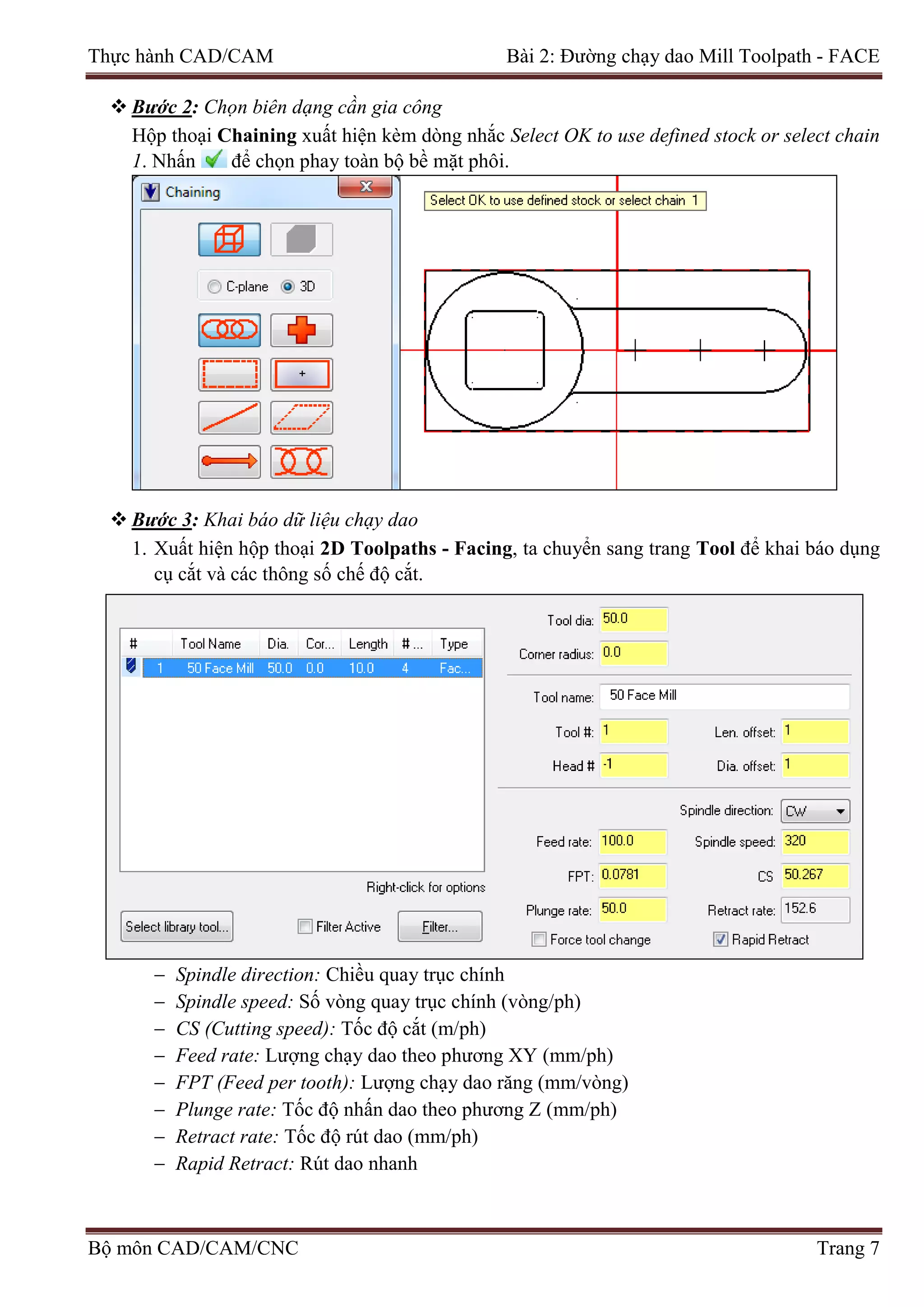 Thực hành CAD/CAM Bài 2: Đường chạy dao Mill Toolpath - FACE
 Bước 2: Chọn biên dạng cần gia công
Hộp thoại Chaining xuất hiện kèm dòng nhắc Select OK to use defined stock or select chain
1. Nhấn để chọn phay toàn bộ bề mặt phôi.
 Bước 3: Khai báo dữ liệu chạy dao
1. Xuất hiện hộp thoại 2D Toolpaths - Facing, ta chuyển sang trang Tool để khai báo dụng
cụ cắt và các thông số chế độ cắt.
− Spindle direction: Chiều quay trục chính
− Spindle speed: Số vòng quay trục chính (vòng/ph)
− CS (Cutting speed): Tốc độ cắt (m/ph)
− Feed rate: Lượng chạy dao theo phương XY (mm/ph)
− FPT (Feed per tooth): Lượng chạy dao răng (mm/vòng)
− Plunge rate: Tốc độ nhấn dao theo phương Z (mm/ph)
− Retract rate: Tốc độ rút dao (mm/ph)
− Rapid Retract: Rút dao nhanh
Bộ môn CAD/CAM/CNC Trang 7
 