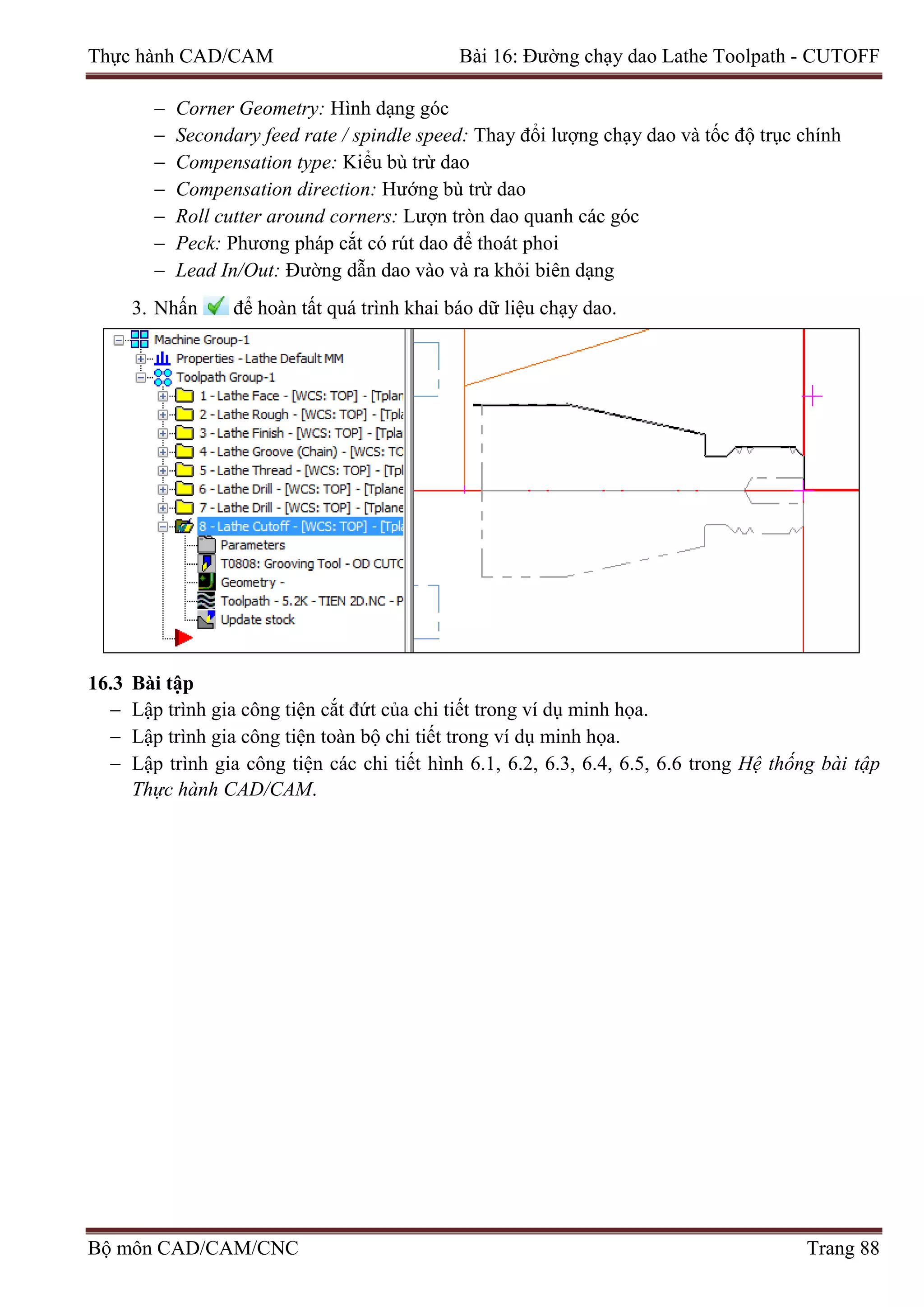 Thực hành CAD/CAM Bài 16: Đường chạy dao Lathe Toolpath - CUTOFF
− Corner Geometry: Hình dạng góc
− Secondary feed rate / spindle speed: Thay đổi lượng chạy dao và tốc độ trục chính
− Compensation type: Kiểu bù trừ dao
− Compensation direction: Hướng bù trừ dao
− Roll cutter around corners: Lượn tròn dao quanh các góc
− Peck: Phương pháp cắt có rút dao để thoát phoi
− Lead In/Out: Đường dẫn dao vào và ra khỏi biên dạng
3. Nhấn để hoàn tất quá trình khai báo dữ liệu chạy dao.
16.3 Bài tập
− Lập trình gia công tiện cắt đứt của chi tiết trong ví dụ minh họa.
− Lập trình gia công tiện toàn bộ chi tiết trong ví dụ minh họa.
− Lập trình gia công tiện các chi tiết hình 6.1, 6.2, 6.3, 6.4, 6.5, 6.6 trong Hệ thống bài tập
Thực hành CAD/CAM.
Bộ môn CAD/CAM/CNC Trang 88
 