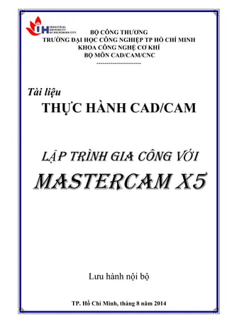 BỘ CÔNG THƯƠNG
TRƯỜNG ĐẠI HỌC CÔNG NGHIỆP TP HỒ CHÍ MINH
KHOA CÔNG NGHỆ CƠ KHÍ
BỘ MÔN CAD/CAM/CNC
----------------------
Tài liệu
THỰC HÀNH CAD/CAM
LẬP TRÌNH GIA CÔNG VỚI
MASTERCAM X5
Lưu hành nội bộ
TP. Hồ Chí Minh, tháng 8 năm 2014
 